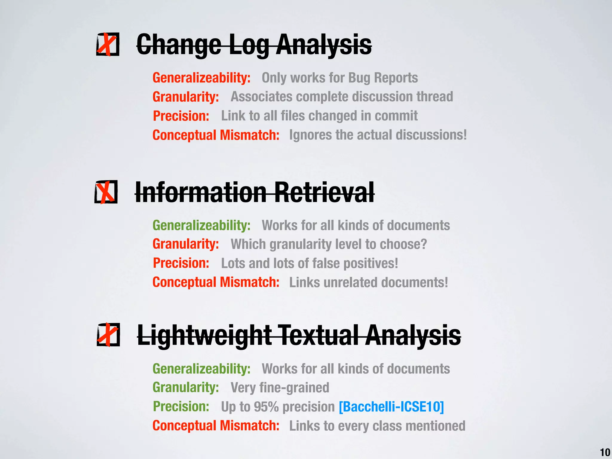 X Change Log Analysis Generalizeability: Only works for Bug Reports Granularity: Associates complete discussion thread Precision: Link to all ﬁles changed in commit Conceptual Mismatch: Ignores the actual discussions! X Information Retrieval Generalizeability: Works for all kinds of documents Granularity: Which granularity level to choose? Precision: Lots and lots of false positives! Conceptual Mismatch: Links unrelated documents! X Lightweight Textual Analysis Generalizeability: Works for all kinds of documents Granularity: Very ﬁne-grained Precision: Up to 95% precision [Bacchelli-ICSE10] Conceptual Mismatch: Links to every class mentioned 10 