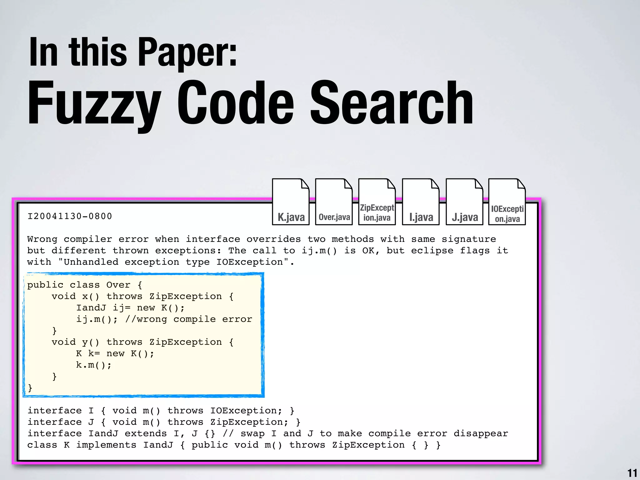 In this Paper: Fuzzy Code Search ZipExcept IOExcepti I20041130-0800 K.java Over.java ion.java I.java J.java on.java Wrong compiler error when interface overrides two methods with same signature but different thrown exceptions: The call to ij.m() is OK, but eclipse flags it with "Unhandled exception type IOException". public class Over { void x() throws ZipException { IandJ ij= new K(); ij.m(); //wrong compile error } void y() throws ZipException { K k= new K(); k.m(); } } interface I { void m() throws IOException; } interface J { void m() throws ZipException; } interface IandJ extends I, J {} // swap I and J to make compile error disappear class K implements IandJ { public void m() throws ZipException { } } 11 