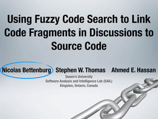 Using Fuzzy Code Search to Link
Code Fragments in Discussions to
          Source Code

Nicolas Bettenburg Stephen W. Thomas Ahmed E. Hassan
                          Queen’s University
              Software Analysis and Intelligence Lab (SAIL)
                       Kingston, Ontario, Canada
 