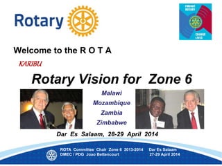 Welcome to the R O T A
KARIBU
Rotary Vision for Zone 6
Malawi
Mozambique
Zambia
Zimbabwe
Dar Es Salaam, 28-29 April 2014
ROTA Committee Chair Zone 6 2013-2014 Dar Es Salaam
DMEC / PDG Joao Bettencourt 27-29 April 2014
 