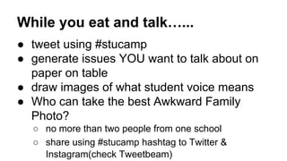 While you eat and talk…...
● tweet using #stucamp
● generate issues YOU want to talk about on
paper on table
● draw images of what student voice means
● Who can take the best Awkward Family
Photo?
○ no more than two people from one school
○ share using #stucamp hashtag to Twitter &
Instagram(check Tweetbeam)