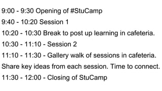 9:00 - 9:30 Opening of #StuCamp
9:40 - 10:20 Session 1
10:20 - 10:30 Break to post up learning in cafeteria.
10:30 - 11:10 - Session 2
11:10 - 11:30 - Gallery walk of sessions in cafeteria.
Share key ideas from each session. Time to connect.
11:30 - 12:00 - Closing of StuCamp