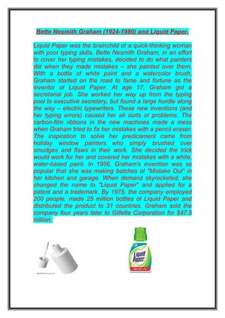 Bette Nesmith Graham (1924-1980) and Liquid Paper.

Liquid Paper was the brainchild of a quick-thinking woman
with poor typing skills. Bette Nesmith Graham, in an effort
to cover her typing mistakes, decided to do what painters
did when they made mistakes – she painted over them.
With a bottle of white paint and a watercolor brush,
Graham started on the road to fame and fortune as the
inventor of Liquid Paper. At age 17, Graham got a
secretarial job. She worked her way up from the typing
pool to executive secretary, but found a large hurdle along
the way – electric typewriters. These new inventions (and
her typing errors) caused her all sorts of problems. The
carbon-film ribbons in the new machines made a mess
when Graham tried to fix her mistakes with a pencil eraser.
The inspiration to solve her predicament came from
holiday window painters who simply brushed over
smudges and flaws in their work. She decided the trick
would work for her and covered her mistakes with a white,
water-based paint. In 1956, Graham's invention was so
popular that she was making batches of "Mistake Out" in
her kitchen and garage. When demand skyrocketed, she
changed the name to "Liquid Paper" and applied for a
patent and a trademark. By 1975, the company employed
200 people, made 25 million bottles of Liquid Paper and
distributed the product to 31 countries. Graham sold the
company four years later to Gillette Corporation for $47.5
million.
 