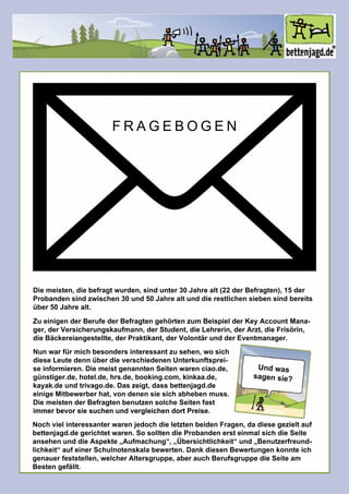 Diemeisten,diebefragtwurden,sindunter30Jahrealt(22derBefragten),15der
Probandensindzwischen30und50Jahrealtunddierestlichensiebensindbereits
über50Jahrealt.
ZueinigenderBerufederBefragtengehörtenzum BeispielderKeyAccountMana-
ger,derVersicherungskaufmann,derStudent,dieLehrerin,derArzt,dieFrisörin,
dieBäckereiangestellte,derPraktikant,derVolontärundderEventmanager.
Undwas
sagensie?
Nunwarfürmichbesondersinteressantzusehen,wosich
dieseLeutedennüberdieverschiedenenUnterkunftsprei-
seinformieren.DiemeistgenanntenSeitenwarenciao.de,
günstiger.de,hotel.de,hrs.de,booking.com,kinkaa.de,
kayak.deundtrivago.de.Daszeigt,dassbettenjagd.de
einigeMitbewerberhat,vondenensiesichabhebenmuss.
DiemeistenderBefragtenbenutzensolcheSeitenfast
immerbevorsiesuchenundvergleichendortPreise.immerbevorsiesuchenundvergleichendortPreise.
NochvielinteressanterwarenjedochdieletztenbeidenFragen,dadiesegezieltauf
bettenjagd.degerichtetwaren.SosolltendieProbandenersteinmalsichdieSeite
ansehenunddieAspekte„Aufmachung“,„Übersichtlichkeit“und„Benutzerfreund-
lichkeit“aufeinerSchulnotenskalabewerten.DankdiesenBewertungenkonnteich
genauerfeststellen,welcherAltersgruppe,aberauchBerufsgruppedieSeiteam
Bestengefällt.
FRAGEBOGEN
 