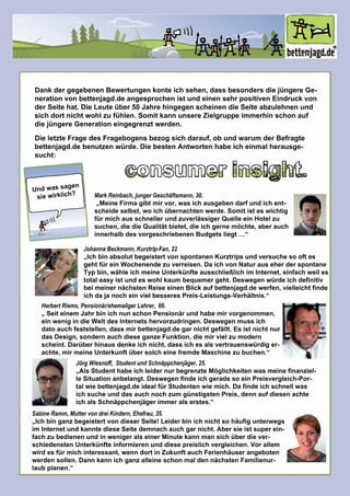 consumerinsight.
DankdergegebenenBewertungenkonteichsehen,dassbesondersdiejüngereGe-
nerationvonbettenjagd.deangesprochenistundeinensehrpositivenEindruckvon
derSeitehat.DieLeuteüber50JahrehingegenscheinendieSeiteabzulehnenund
sichdortnichtwohlzufühlen.SomitkannunsereZielgruppeimmerhinschonauf
diejüngereGenerationeingegrenztwerden.
DieletzteFragedesFragebogensbezogsichdarauf,obundwarum derBefragte
bettenjagd.debenutzenwürde.DiebestenAntwortenhabeicheinmalherausge-
sucht:
Undwassagen
siewirklich?
JörgWiesnoff,StudentundSchnäppchenjäger,25.
„AlsStudenthabeichleidernurbegrenzteMöglichkeitenwasmeinefinanziel-
leSituationanbelangt.DeswegenfindeichgeradesoeinPreisvergleich-Por-
talwiebettenjagd.deidealfürStudentenwiemich.Dafindeichschnellwas
ichsucheunddasauchnochzum günstigstenPreis,dennaufdiesenachte
ichalsSchnäppchenjägerimmeralserstes.“
SabineRamm,MuttervondreiKindern,Ehefrau,35.
„IchbinganzbegeistertvondieserSeite!Leiderbinichnichtsohäufigunterwegs„IchbinganzbegeistertvondieserSeite!Leiderbinichnichtsohäufigunterwegs
im InternetundkanntedieseSeitedemnachauchgarnicht.Abersieistsuperein-
fachzubedienenundinwenigeralseinerMinutekannmansichüberdiever-
schiedenstenUnterkünfteinformierenunddiesepreislichvergleichen.Vorallem
wirdesfürmichinteressant,wenndortinZukunftauchFerienhäuserangeboten
werdensollen.DannkannichganzalleineschonmaldennächstenFamilienur-
laubplanen.“
HerbertRiems,Pensionär/ehemaligerLehrer,66.
„Seiteinem JahrbinichnunschonPensionärundhabemirvorgenommen,„Seiteinem JahrbinichnunschonPensionärundhabemirvorgenommen,
einwenigindieWeltdesInternetshervorzudringen.Deswegenmussich
datoauchfeststellen,dassmirbettenjagd.degarnichtgefällt.Esistnichtnur
dasDesign,sondernauchdieseganzeFunktion,diemirvielzumodern
scheint.Darüberhinausdenkeichnicht,dassichesalsvertrauenswürdiger-
achte,mirmeineUnterkunftübersolcheinefremdeMaschinezubuchen.“
JohannaBeckmann,Kurztrip-Fan,22
„IchbinabsolutbegeistertvonspontanenKurztripsundversuchesooftes„IchbinabsolutbegeistertvonspontanenKurztripsundversuchesooftes
gehtfüreinWochenendezuverreisen.DaichvonNaturauseherderspontane
Typbin,wähleichmeineUnterkünfteausschließlichim Internet,einfachweiles
totaleasyistundeswohlkaum bequemergeht.Deswegenwürdeichdefinitiv
beimeinernächstenReiseeinenBlickaufbettenjagd.dewerfen,vielleichtfinde
ichdajanocheinvielbesseresPreis-Leistungs-Verhältnis.“
MarkReinbach,jungerGeschäftsmann,30.
„MeineFirmagibtmirvor,wasichausgebendarfundichent-
scheideselbst,woichübernachtenwerde.Somitisteswichtig
fürmichausschnellerundzuverlässigerQuelleeinHotelzu
suchen,diedieQualitätbietet,dieichgernemöchte,aberauch
innerhalbdesvorgeschriebenenBudgetsliegt…“
 