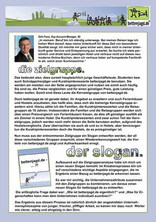 diezielgruppe.
Dasbedeutetalso,dasszurzeithauptsächlichjungeGeschäftsleute,Studentenbzw.
auchSchnäppchenjägerundKurztripinteressiertebettenjagd.debenutzen.Sie
werdenam meistenvonderSeiteangesprochenundnutzensiesomitauchhäufig.
Siesindes,diePreisevergleichenundfüreinengünstigenPreis,guteLeistung
habenwollen.SomitsinddieseLeutedieKernzielgruppevonbettenjagd.de.
Dochbettenjagd.deistgeradedabei,ihrAngebotzuerweiternundauchFerienhäuserDochbettenjagd.deistgeradedabei,ihrAngebotzuerweiternundauchFerienhäuser
undHostelsanzubieten,dasheißtalso,dasssichdiebisherigeKernzielgruppeer-
weiternwird.HierzuzähleichdieFamilien,dieKurztripinteressiertenunddieReise-
gruppenab18Jahren.InsbesonderedieFamilienunddieReisegruppenwerdensich
übereinenPreisvergleichvonFerienhäusernfreuen,dadiesoftgünstigerausfälltals
einZimmerineinem Hotel.DieKurztripinteressiertensindzwarschonTeilderKern-
zielgruppe,jedochwerdennochmehrdavondieSeitebenutzenwollen,aufgrunddes
Hostelsvergleichs.ZwarübernachtensieauchabundzuinHotels,aberbevorzugen
tundieKurztripinteressiertendochdieHostels,daespreisgünstigerist.
NunmussausderentnommenenZielgruppeeinSloganentworfenwerden,derall
dieseverschiedenenGruppenanspricht,einenWiedererkennungswerthat,dieVor-
teilevonbettenjagd.dezeigtundAufmerksamkeiterregt.
bettenjagd.de-
...?!
derslogan.AufbauendaufdieZielgruppenanalysehabeichmichum
einenneuenSloganbemüht.Im Kreationsprozessbinich
aufverschiedenewichtigeAspekteeingegangen,dieim
ErgebniseinenBezugzubettenjagd.deerkennenlassen.
Eswarmirwichtig,dieUnternehmensattributezusammen
mitdenZielgruppenzukombinieren,um darauseinen
neuenSloganfürbettenjagd.dezuentwerfen.
DieanfänglicheFragedabeiwar:„Wieistbettenjagd.deeigentlich?“und„WasfürEi-
genschaftenkannmandem Unternehmenindividuellzuordnen?“
DasErgebnisausdiesem ProzessistnatürlichähnlichderangestrebtenUnterneh-
mensphilosophievonjunger,frischer,pfiffigerArbeit,sokamenmirdazunoch Wörter
wieclever,witzigundehrgeizigindenSinn.
DirkFranz,Key-Account-Manager,50.
„Inmeinem Berufbinichständigunterwegs.BeimeinenReisenlegeich„Inmeinem Berufbinichständigunterwegs.BeimeinenReisenlegeich
hohenWertdarauf,dassmeineUnterkunftfürdieseZeitvonbesonderer
Qualitätzeugt.Ichmöchtemirganzsichersein,dassmichinmeinerUnter-
kunftguterServiceundEntspannungpurerwartet.Sobucheichstetsper-
sönlichunddirektbeim jeweiligenHotelundvertrauenichtaufdiesesneu-
moderneOnline-Buchen,dennichvertrauelieberaufkompetenteFachkräf-
tealssolcheinerSuchmaschine.“
 