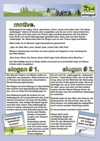 bettenjagd.de-
federleicht
buchen!
bettenjagd.de-wirkriegenjedeninsBett!
DieserdochrechtDieserdochrecht
schlüpfrigeSloganver-
bindetKreativität,den
SinnfürdasWesentliche
unddasVersprechen,
dassderUseraufder
Seitefündigwird.
motive.
Bettenjagd.deistwitzig,frisch,dynamisch,clever,smartundvielesmehr.DerName
„bettenjagd“alleineistbereitssehrausgefallenunddawaresfürmeineArbeitklar,
dassichgarnichtallzuweitvom ThemaJagdundBettabweichenwill.DieMotive,
nachdenenichmeineÜberlegungengestaltethabe,leitensichausdem Namen
„bettenjagd“ab.BeleuchtethabeichDingerundum dasThemaJagdundBetten.
Dabeihabeichim BereichJagdAssoziationengesammelt:
„Jäger,Hut,Wald,Mann,clever,Gewehr,Speer,schnell,Feder,Wild,Kraft.“
WeitausinteressantererschienmirdannjedocheinErgebnisindermindmapfürWeitausinteressantererschienmirdannjedocheinErgebnisindermindmapfür
dasWortBetten.
„Bett,Kissen,Wärme,Sex,Daunen,Decke,Schlaf,liegen,Feder,Matratze,Nacht,Mann/Frau.“
DasWortFedertauchtindieserArbeituniversellaufunddeshalbhabeichdiesen
Ansatzweiterausgebaut.
slogan#1. slogan#2.
DenBereichFedernundBettenwollteich
aufgreifenundausbauen.Dabeikreierteich
im ProzessderIdeensucheverschiedene
Kombinationsmöglichkeiten.
DerSloganhateinenBezugzurInternetseite,
abersprichtauchgleichzeitigalleZielgrup-
pen,undvorallem dieKernzielgruppean.
DasStatementgreiftdielockereArtvon
bettenjagd.deaufundpositioniertdasUnter-
nehmenzusammenmiteinerArtQualitäts-
versprechen.DaswitzigeWortspielsignali-
siertdem Usersofort,dassbettenjagd.de
nichtnurlustig,interessantundsmartist,
sonderndasseseineErleichterungbeider
SuchenachHotels,
Hostels,Ferienwoh-
nungenund-häusern
darstellt.
Kinder(feder-)leicht
undspielendbucht
mansichseineUnter-
kunftundkannunnöti-
gem Stressbeider
Sucheentgehen.
Alsichmichfür„bettenjagd.de-federleicht
buchen.“entschiedenhabe,warichderMei-
nung,dassichdenMehrwertderSeitepräg-
nantaufdenPunktgebrachthabe.Dennoch
überlegteich,obesnichtvielleichtsinnvol-
lerwäre,wennmaneheraufdaskreative
LayoutunddenNamenBezugnimmt,als
dem KundeneineArtmündlichesGütesiegel
zuverkaufen.
DeshalbhabeichdenWitz,denCharme,die
Gelassenheit,dieCleverness,dasum die
Eckedenkenvonbettenjagd.deaufgegriffen
undineinem zweitenVorschlagvereint.
Eristprovokantunddochlocker-leicht!
 