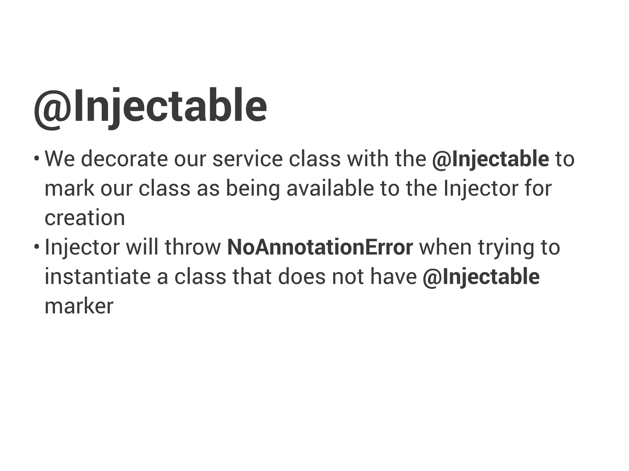@Injectable
• We decorate our service class with the @Injectable to
mark our class as being available to the Injector for
creation
• Injector will throw NoAnnotationError when trying to
instantiate a class that does not have @Injectable
marker
 