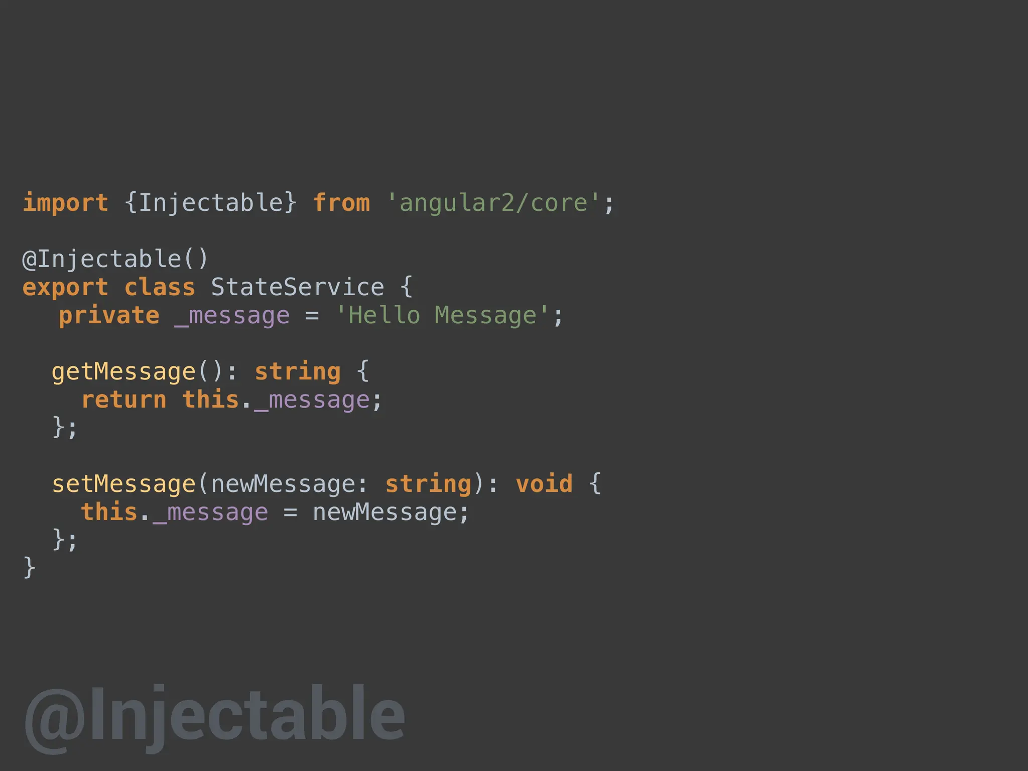 import {Injectable} from 'angular2/core';
@Injectable()
export class StateService {
private _message = 'Hello Message';
getMessage(): string {
return this._message;
};
setMessage(newMessage: string): void {
this._message = newMessage;
};
}
@Injectable
 
