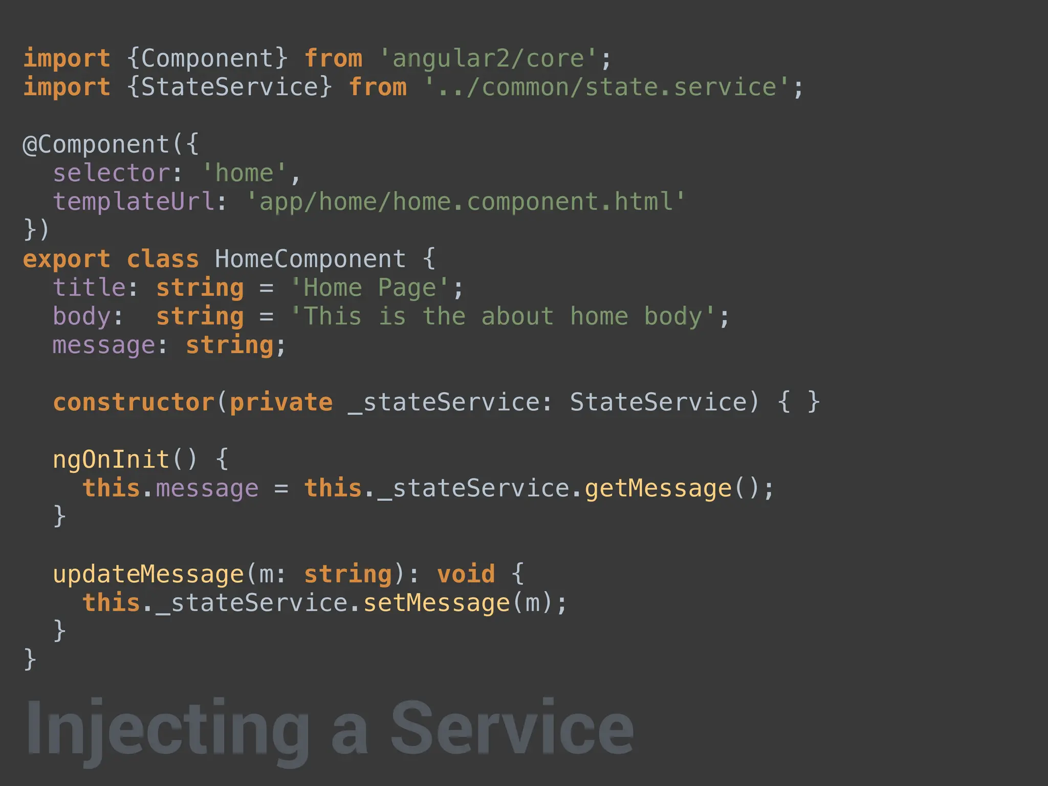 import {Component} from 'angular2/core';
import {StateService} from '../common/state.service';
@Component({
selector: 'home',
templateUrl: 'app/home/home.component.html'
})
export class HomeComponent {
title: string = 'Home Page';
body: string = 'This is the about home body';
message: string;
constructor(private _stateService: StateService) { }
ngOnInit() {
this.message = this._stateService.getMessage();
}
updateMessage(m: string): void {
this._stateService.setMessage(m);
}
}
Injecting a Service
 