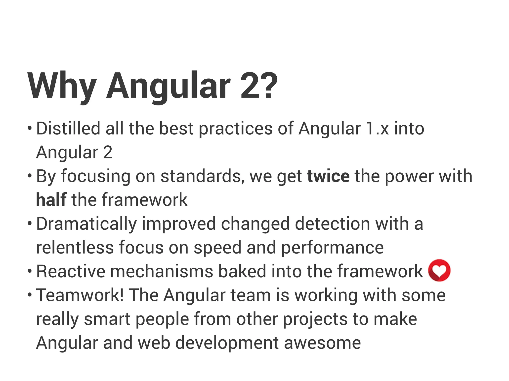 Why Angular 2?
• Distilled all the best practices of Angular 1.x into
Angular 2
• By focusing on standards, we get twice the power with
half the framework
• Dramatically improved changed detection with a
relentless focus on speed and performance
• Reactive mechanisms baked into the framework
• Teamwork! The Angular team is working with some
really smart people from other projects to make
Angular and web development awesome
 