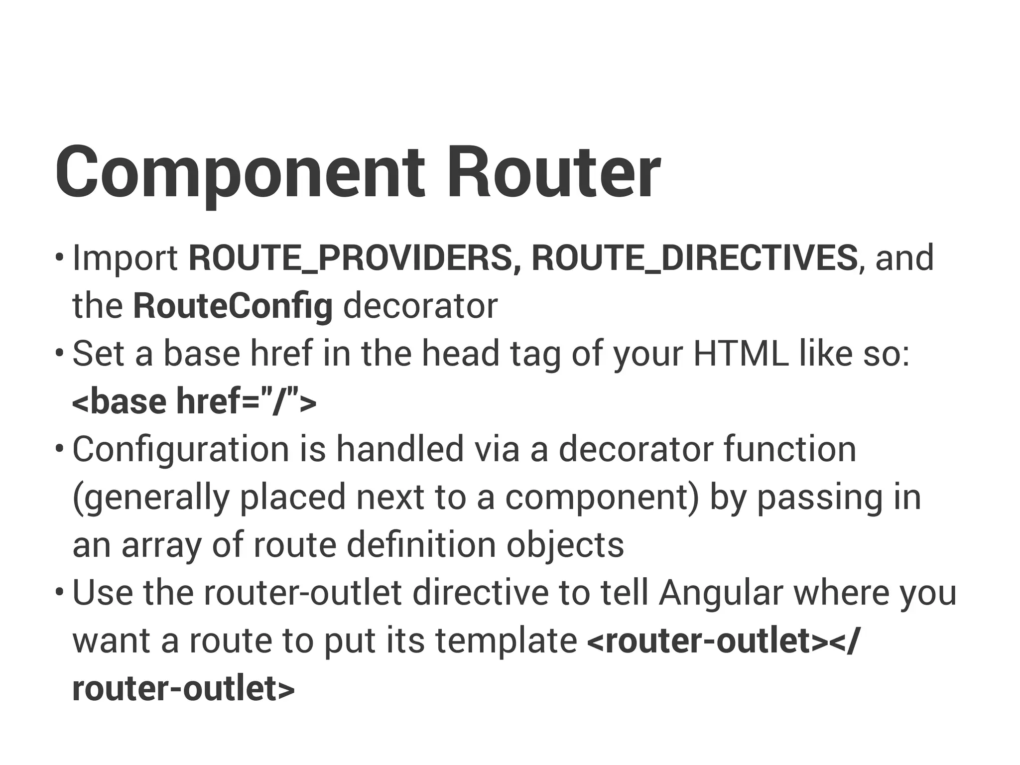 Component Router
• Import ROUTE_PROVIDERS, ROUTE_DIRECTIVES, and
the RouteConfig decorator
• Set a base href in the head tag of your HTML like so:
<base href="/">
• Configuration is handled via a decorator function
(generally placed next to a component) by passing in
an array of route definition objects
• Use the router-outlet directive to tell Angular where you
want a route to put its template <router-outlet></
router-outlet>
 