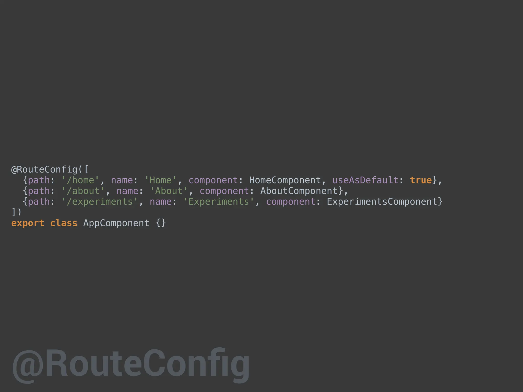 @RouteConfig([
{path: '/home', name: 'Home', component: HomeComponent, useAsDefault: true},
{path: '/about', name: 'About', component: AboutComponent},
{path: '/experiments', name: 'Experiments', component: ExperimentsComponent}
])
export class AppComponent {}
@RouteConfig
 