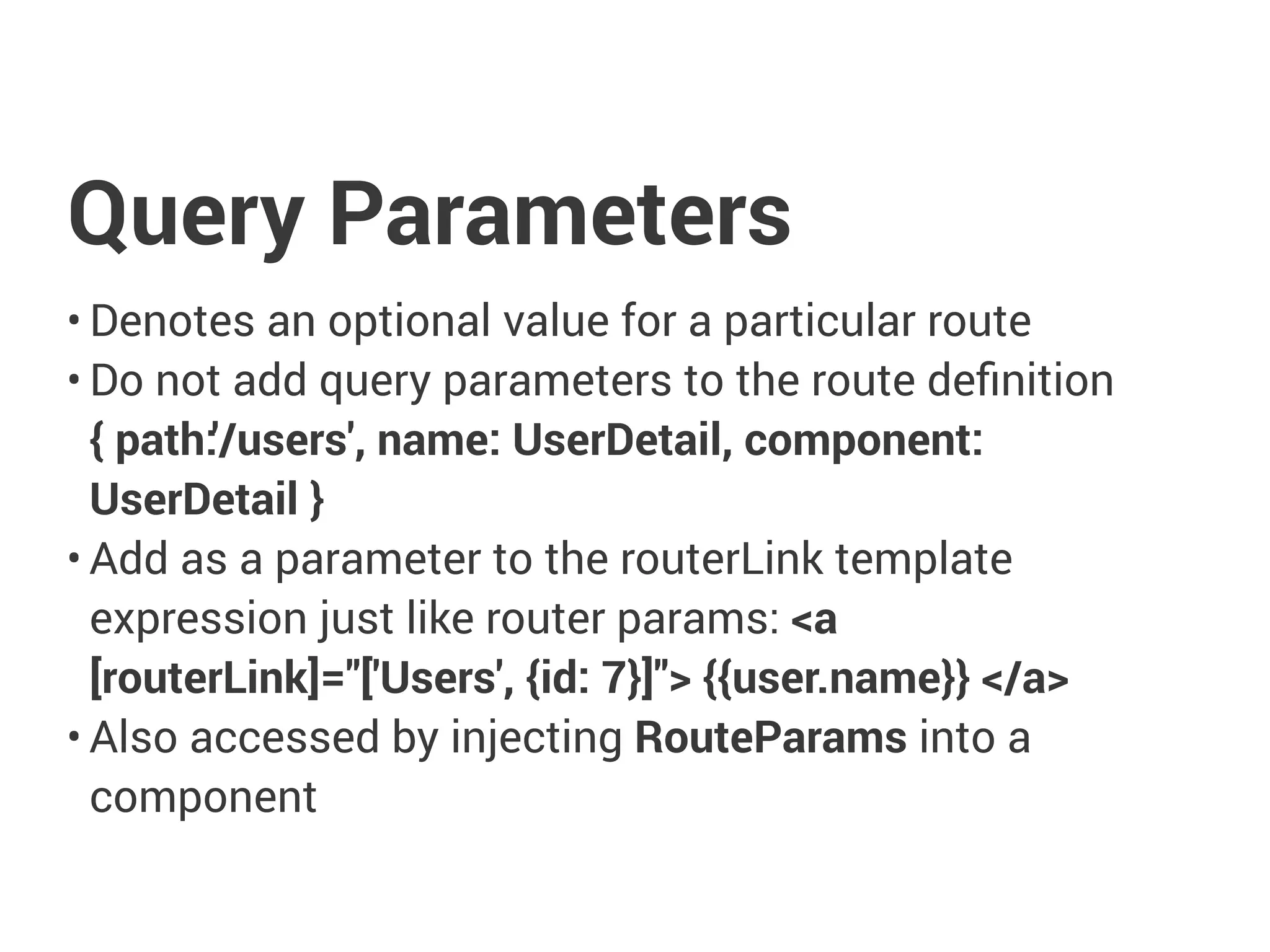 Query Parameters
• Denotes an optional value for a particular route
• Do not add query parameters to the route definition
{ path:'/users', name: UserDetail, component:
UserDetail }
• Add as a parameter to the routerLink template
expression just like router params: <a
[routerLink]="['Users', {id: 7}]"> {{user.name}} </a>
• Also accessed by injecting RouteParams into a
component
 