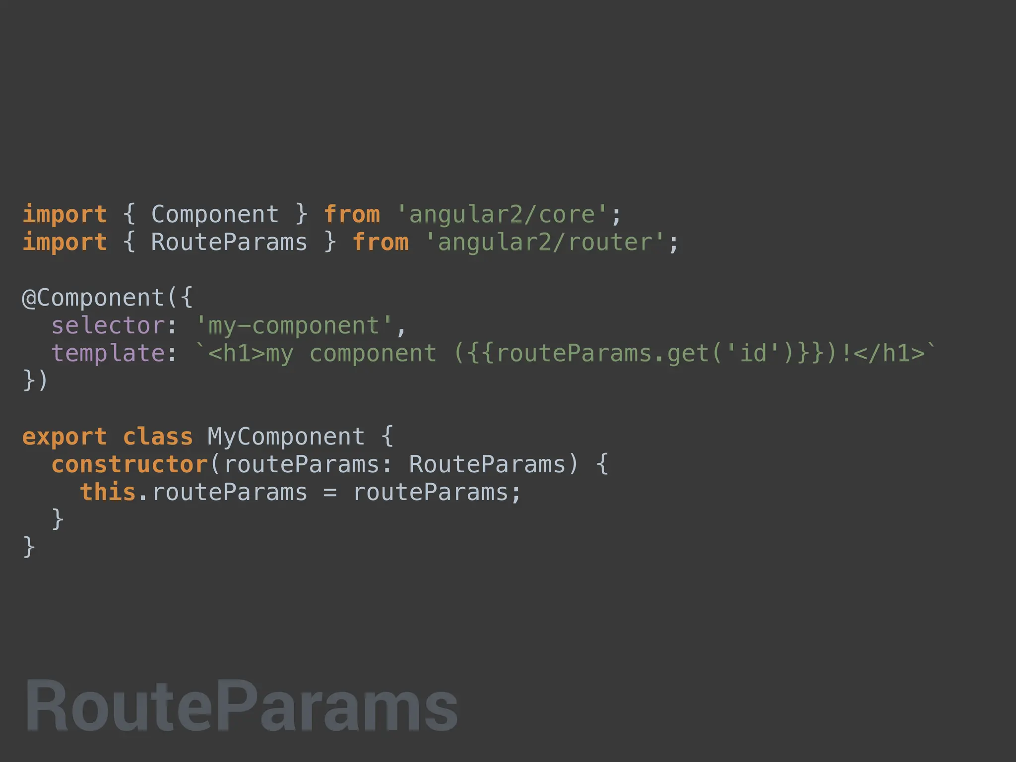 import { Component } from 'angular2/core';
import { RouteParams } from 'angular2/router';
@Component({
selector: 'my-component',
template: `<h1>my component ({{routeParams.get('id')}})!</h1>`
})
export class MyComponent {
constructor(routeParams: RouteParams) {
this.routeParams = routeParams;
}
}
RouteParams
 