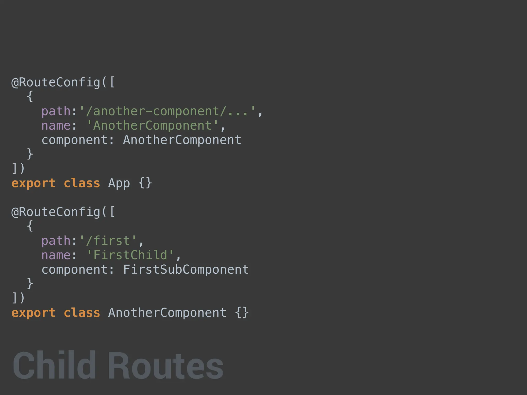 @RouteConfig([
{
path:'/another-component/...',
name: 'AnotherComponent',
component: AnotherComponent
}
])
export class App {}
@RouteConfig([
{
path:'/first',
name: 'FirstChild',
component: FirstSubComponent
}
])
export class AnotherComponent {}
Child Routes
 