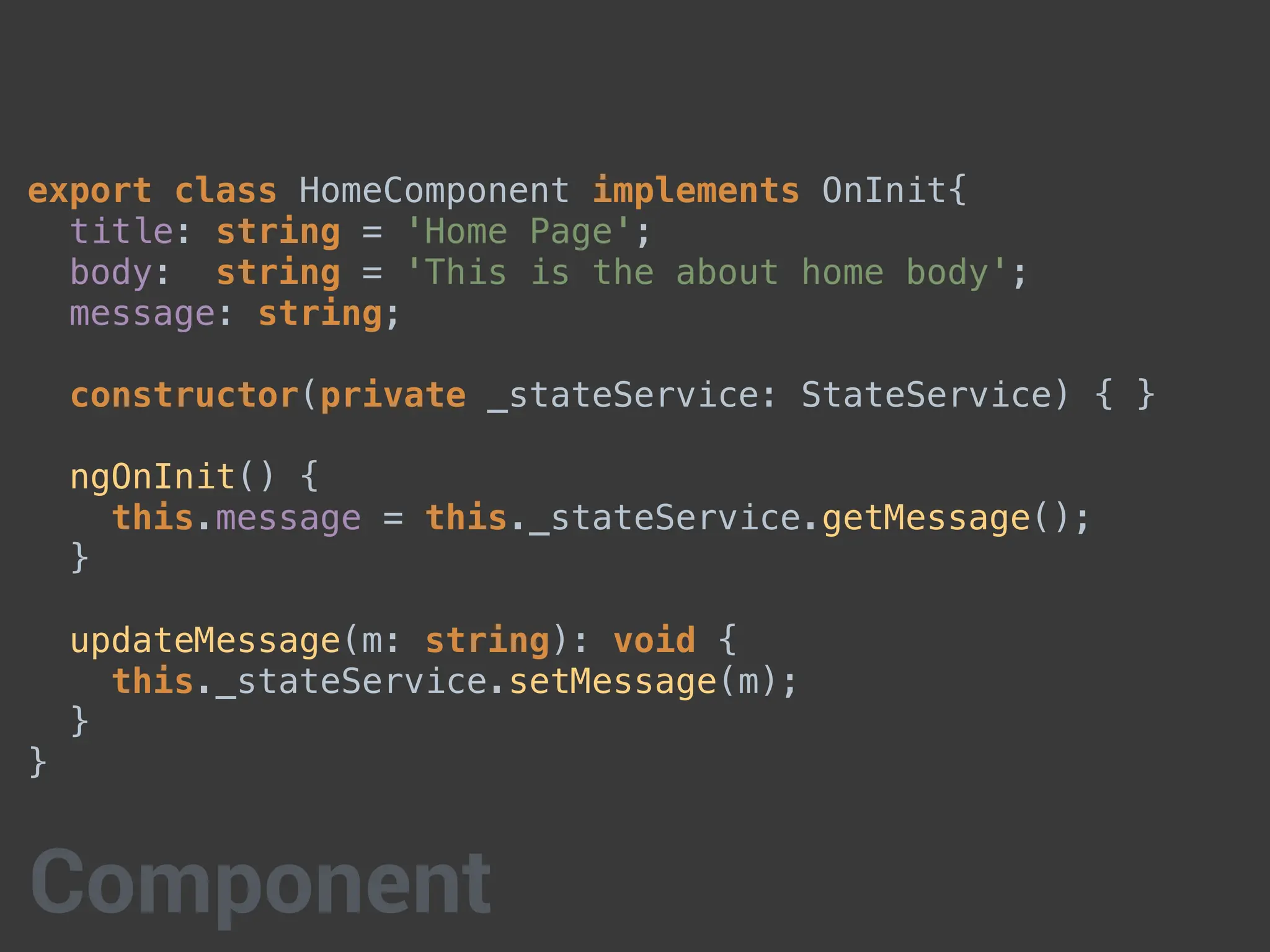 export class HomeComponent implements OnInit{
title: string = 'Home Page';
body: string = 'This is the about home body';
message: string;
constructor(private _stateService: StateService) { }
ngOnInit() {
this.message = this._stateService.getMessage();
}
updateMessage(m: string): void {
this._stateService.setMessage(m);
}
}
Component
 