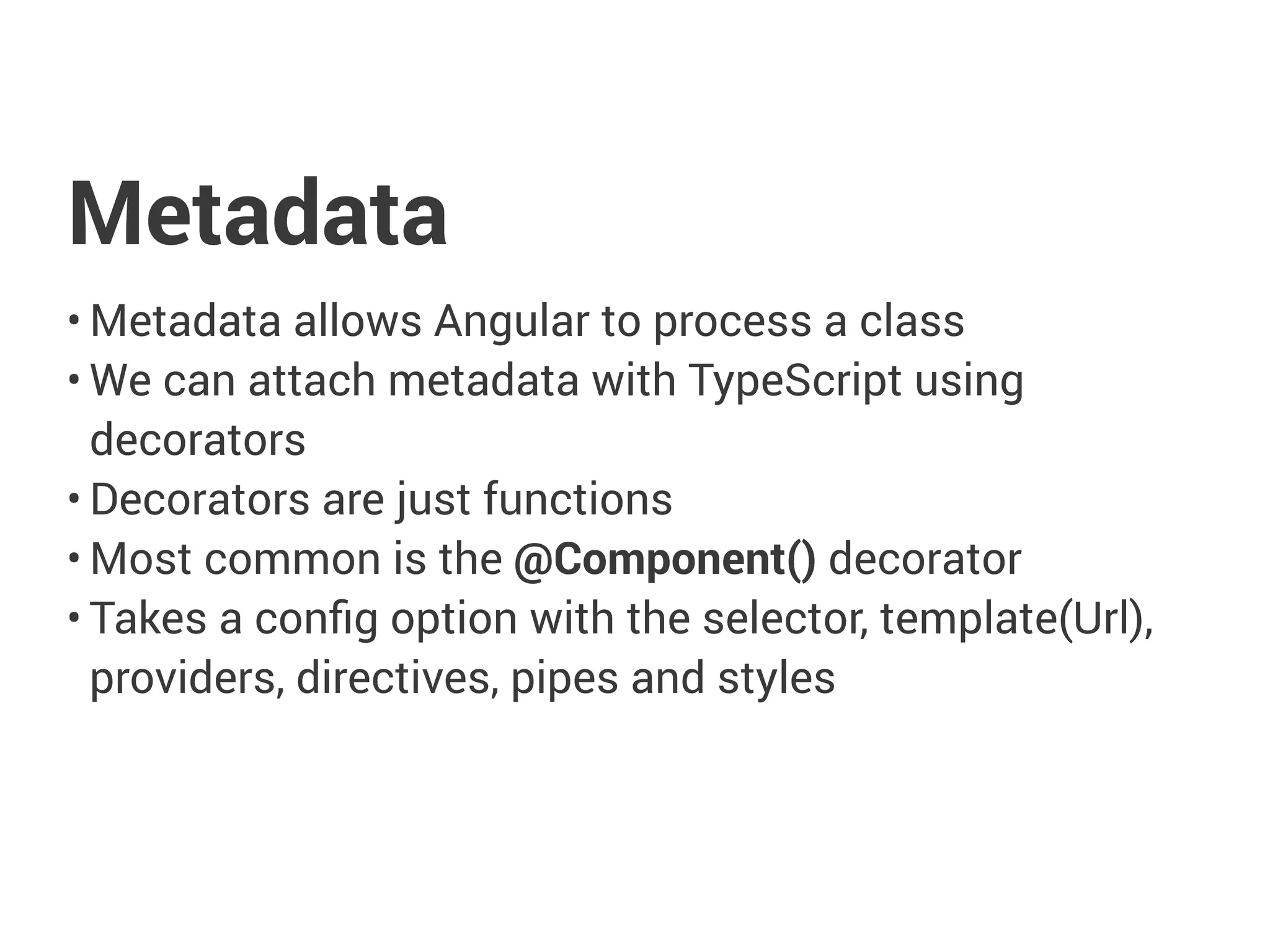 Metadata
• Metadata allows Angular to process a class
• We can attach metadata with TypeScript using
decorators
• Decorators are just functions
• Most common is the @Component() decorator
• Takes a config option with the selector, template(Url),
providers, directives, pipes and styles
 