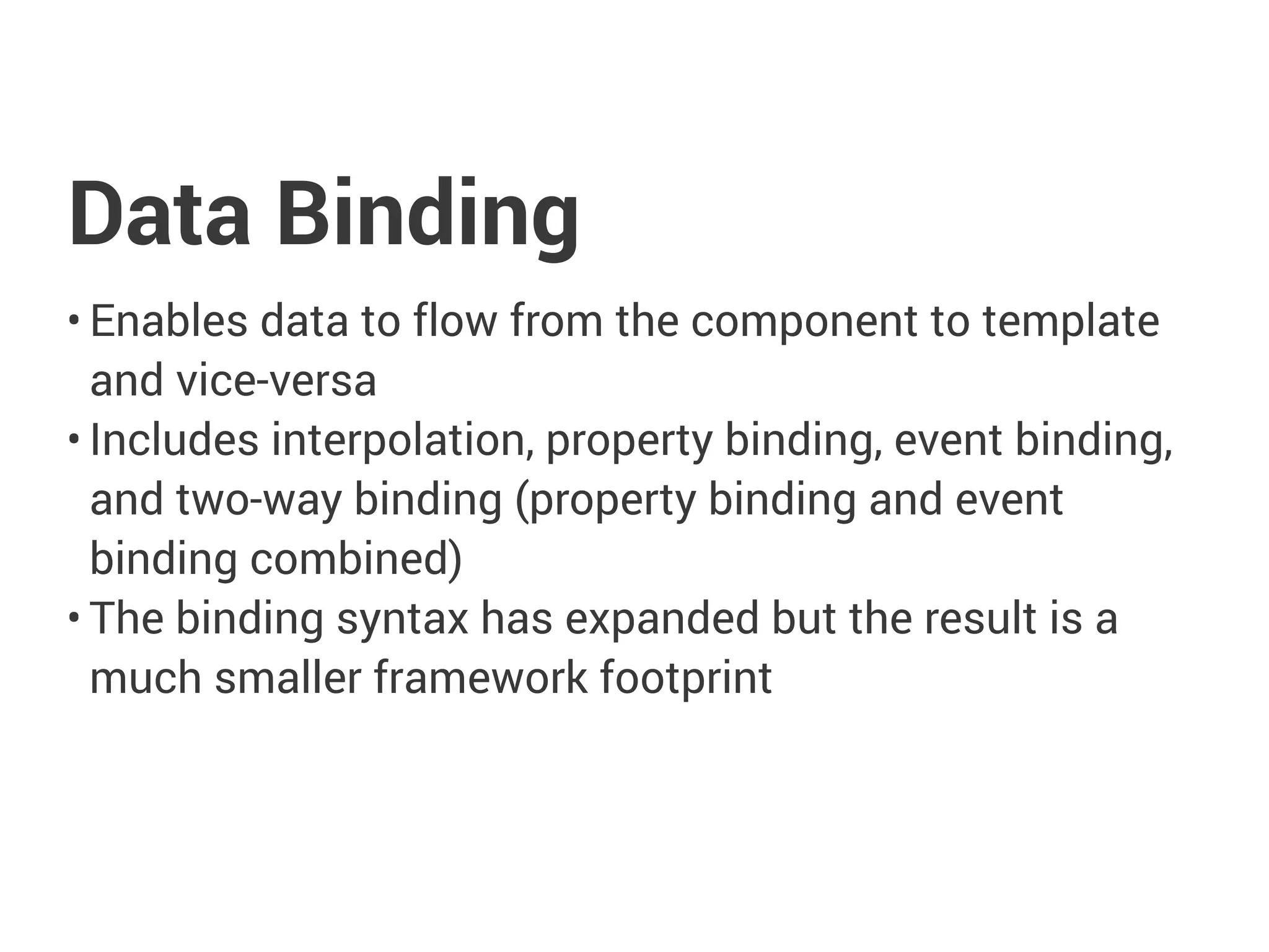 Data Binding
• Enables data to flow from the component to template
and vice-versa
• Includes interpolation, property binding, event binding,
and two-way binding (property binding and event
binding combined)
• The binding syntax has expanded but the result is a
much smaller framework footprint
 