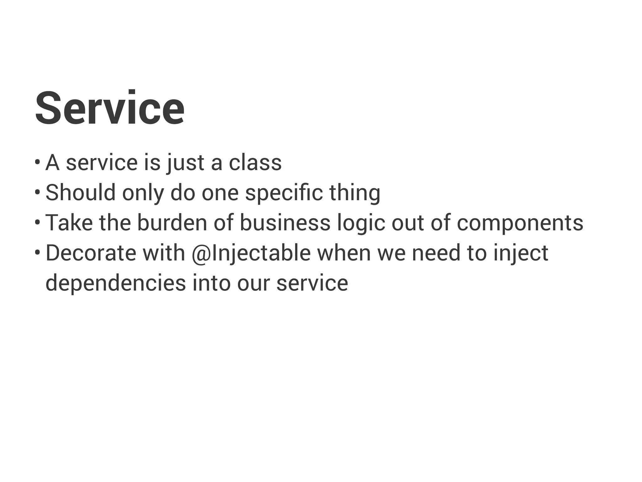 Service
• A service is just a class
• Should only do one specific thing
• Take the burden of business logic out of components
• Decorate with @Injectable when we need to inject
dependencies into our service
 