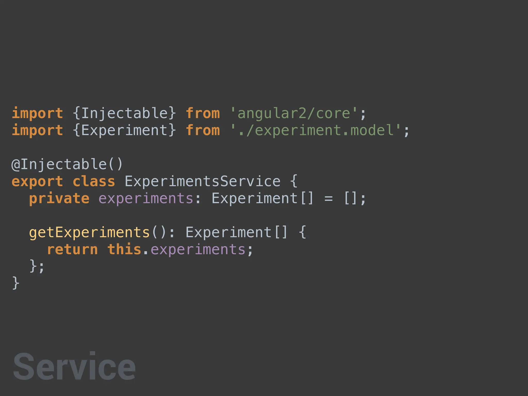 import {Injectable} from 'angular2/core';
import {Experiment} from './experiment.model';
@Injectable()
export class ExperimentsService {
private experiments: Experiment[] = [];
getExperiments(): Experiment[] {
return this.experiments;
};
}
Service
 