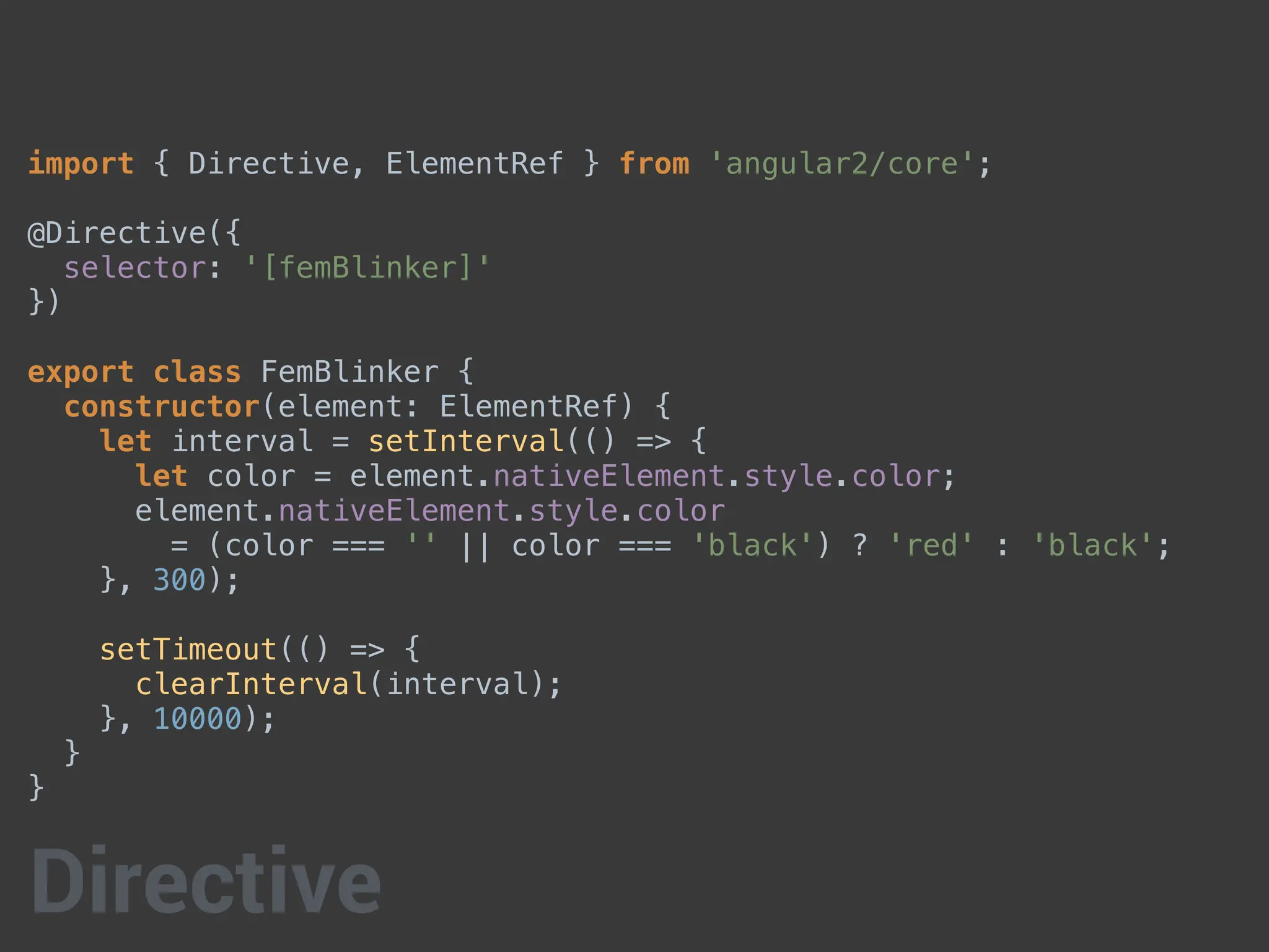 import { Directive, ElementRef } from 'angular2/core';
@Directive({
selector: '[femBlinker]'
})
export class FemBlinker {
constructor(element: ElementRef) {
let interval = setInterval(() => {
let color = element.nativeElement.style.color;
element.nativeElement.style.color
= (color === '' || color === 'black') ? 'red' : 'black';
}, 300);
setTimeout(() => {
clearInterval(interval);
}, 10000);
}
}
Directive
 