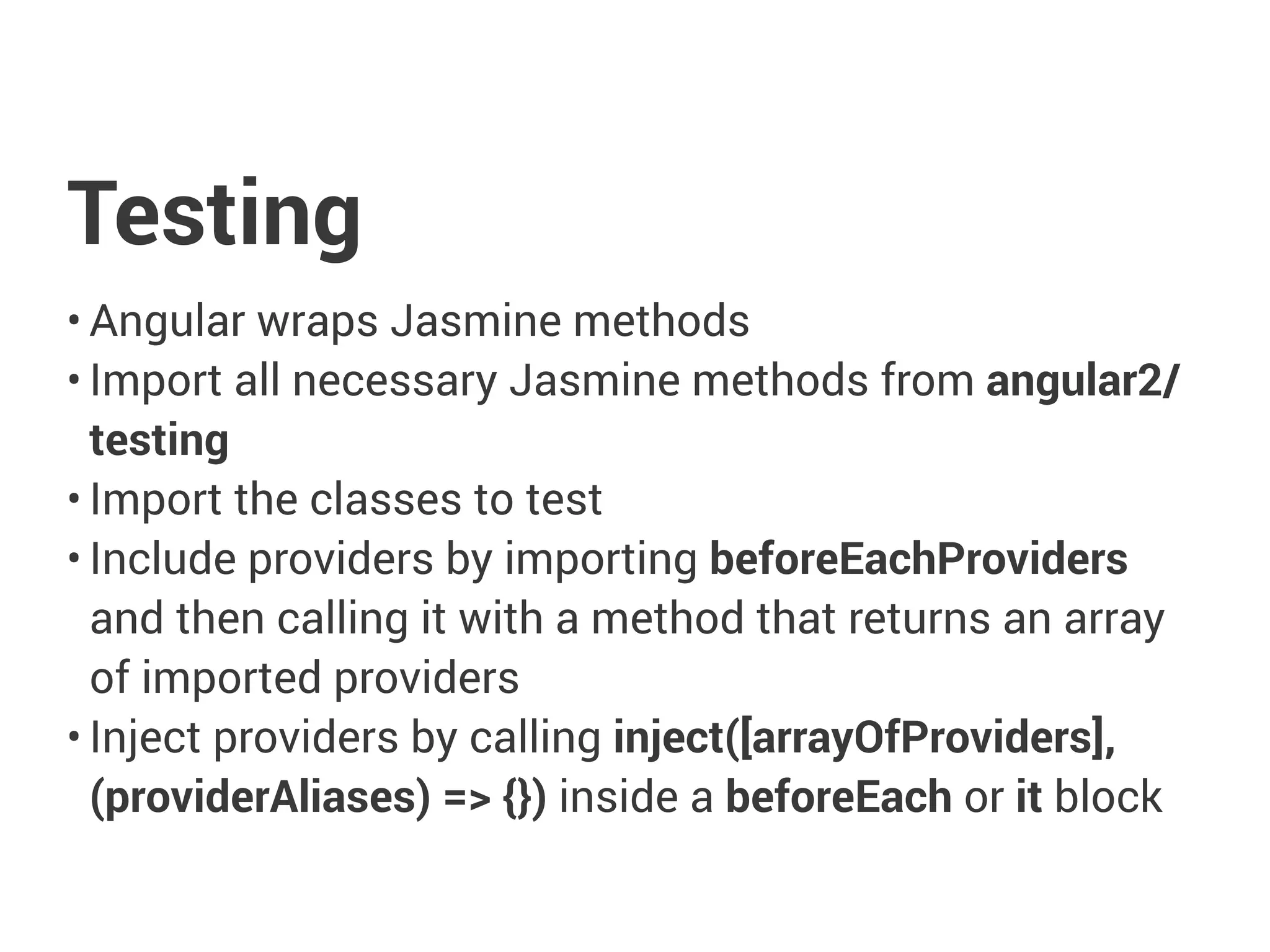 Testing
• Angular wraps Jasmine methods
• Import all necessary Jasmine methods from angular2/
testing
• Import the classes to test
• Include providers by importing beforeEachProviders
and then calling it with a method that returns an array
of imported providers
• Inject providers by calling inject([arrayOfProviders],
(providerAliases) => {}) inside a beforeEach or it block
 