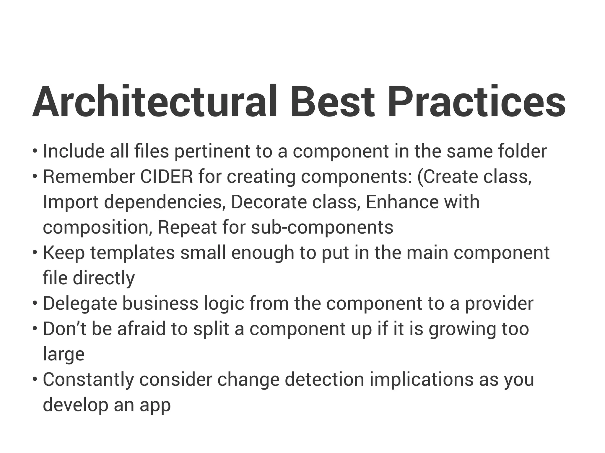 Architectural Best Practices
• Include all files pertinent to a component in the same folder
• Remember CIDER for creating components: (Create class,
Import dependencies, Decorate class, Enhance with
composition, Repeat for sub-components
• Keep templates small enough to put in the main component
file directly
• Delegate business logic from the component to a provider
• Don’t be afraid to split a component up if it is growing too
large
• Constantly consider change detection implications as you
develop an app
 