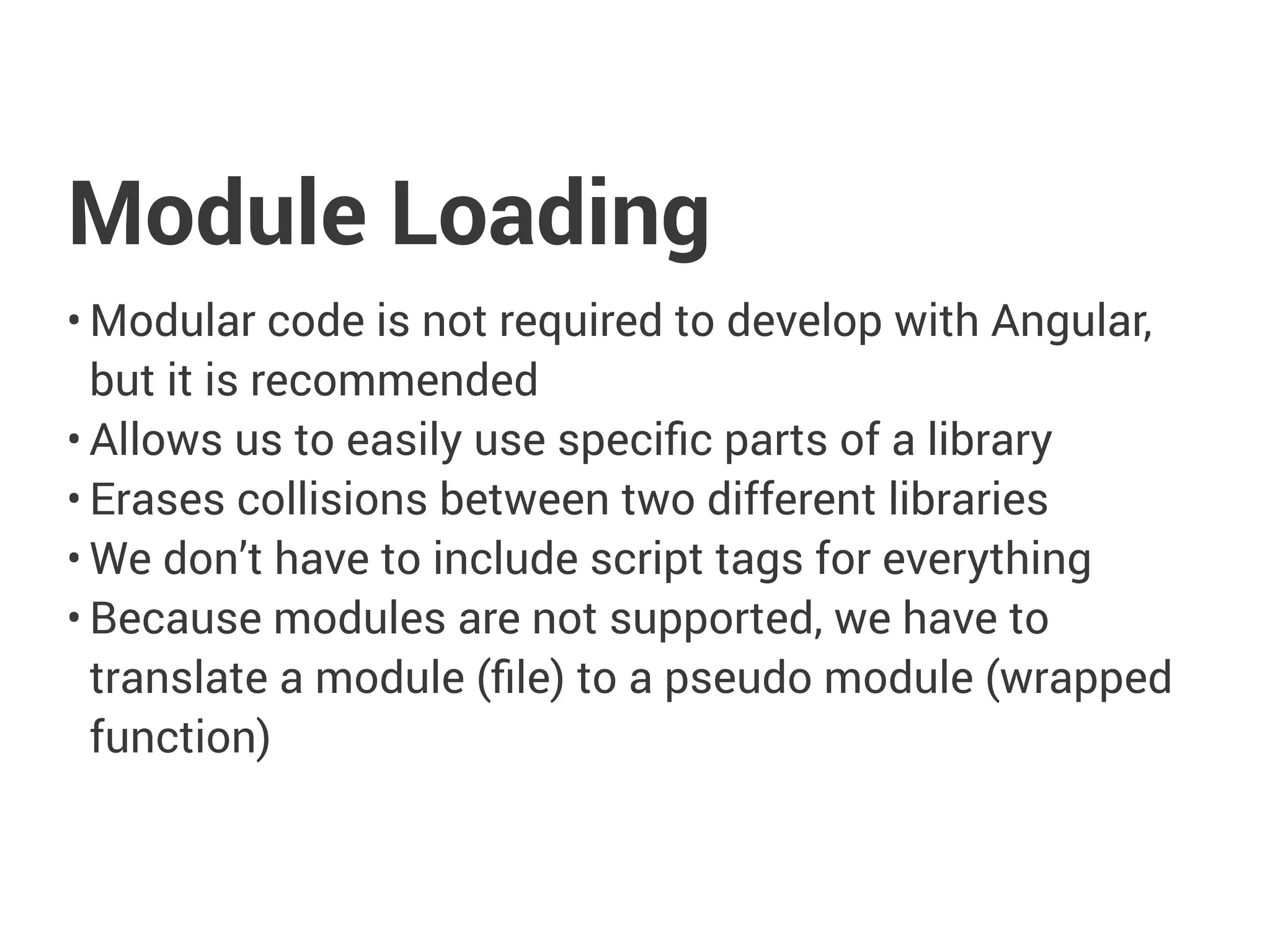 Module Loading
• Modular code is not required to develop with Angular,
but it is recommended
• Allows us to easily use specific parts of a library
• Erases collisions between two different libraries
• We don’t have to include script tags for everything
• Because modules are not supported, we have to
translate a module (file) to a pseudo module (wrapped
function)
 