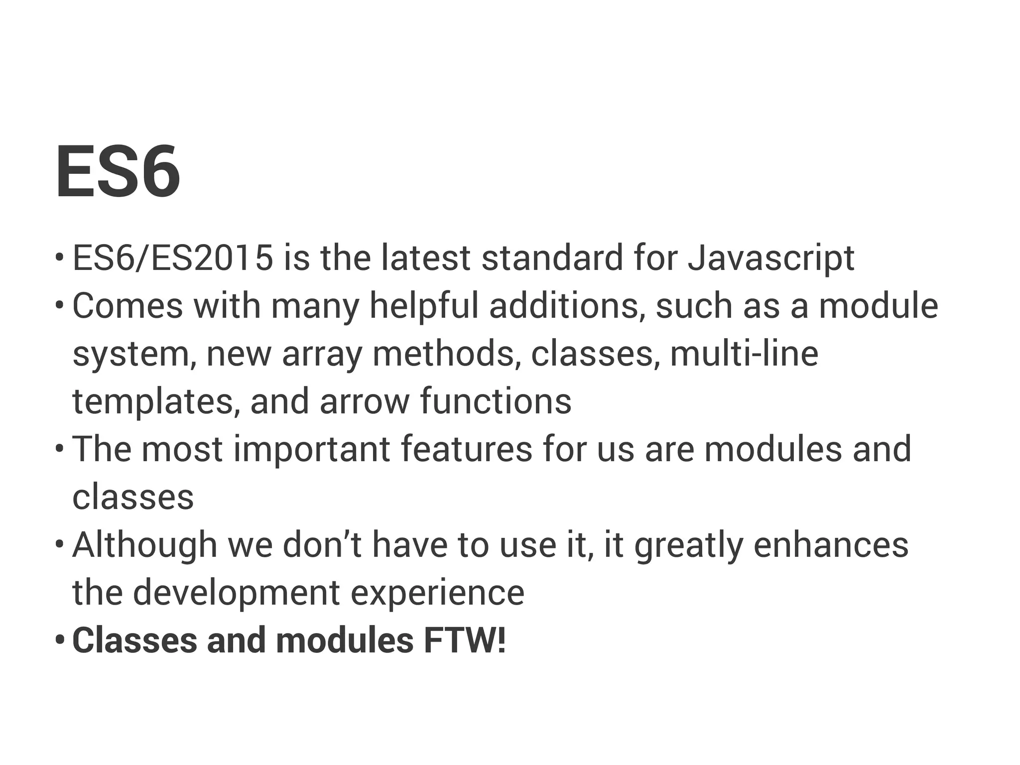 ES6
• ES6/ES2015 is the latest standard for Javascript
• Comes with many helpful additions, such as a module
system, new array methods, classes, multi-line
templates, and arrow functions
• The most important features for us are modules and
classes
• Although we don’t have to use it, it greatly enhances
the development experience
• Classes and modules FTW!
 