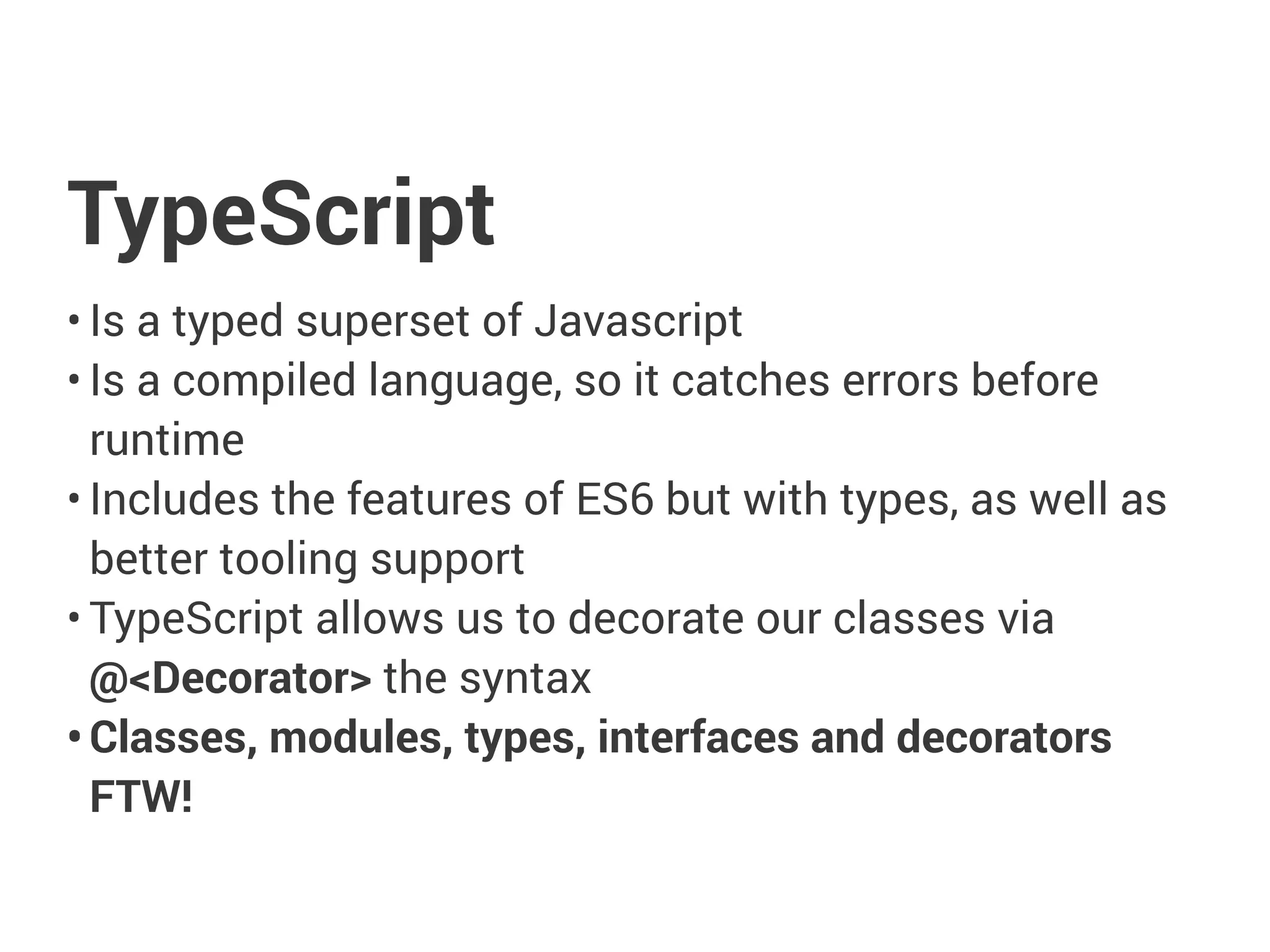 TypeScript
• Is a typed superset of Javascript
• Is a compiled language, so it catches errors before
runtime
• Includes the features of ES6 but with types, as well as
better tooling support
• TypeScript allows us to decorate our classes via
@<Decorator> the syntax
• Classes, modules, types, interfaces and decorators
FTW!
 