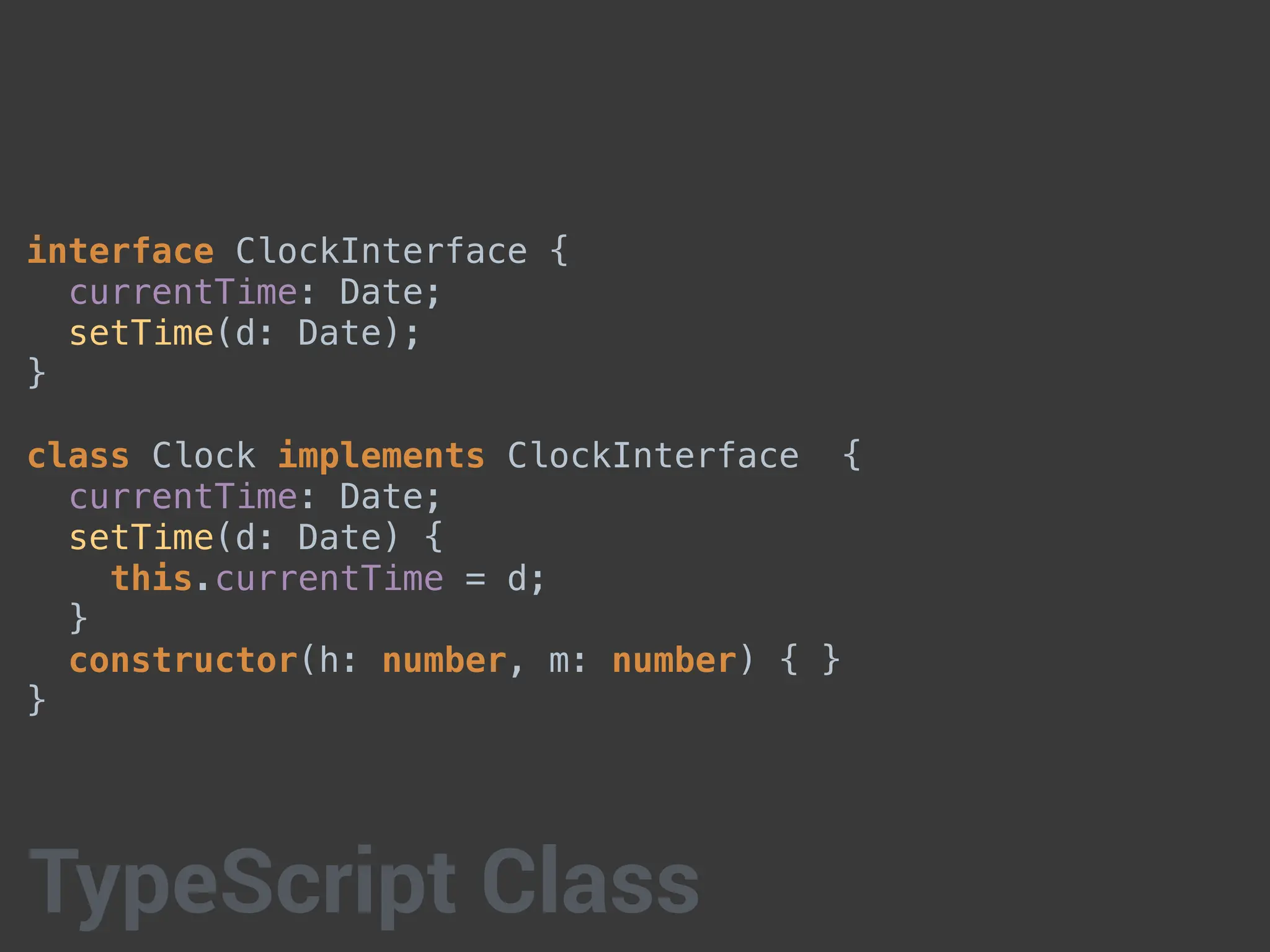 interface ClockInterface {
currentTime: Date;
setTime(d: Date);
}
class Clock implements ClockInterface {
currentTime: Date;
setTime(d: Date) {
this.currentTime = d;
}
constructor(h: number, m: number) { }
}
TypeScript Class
 