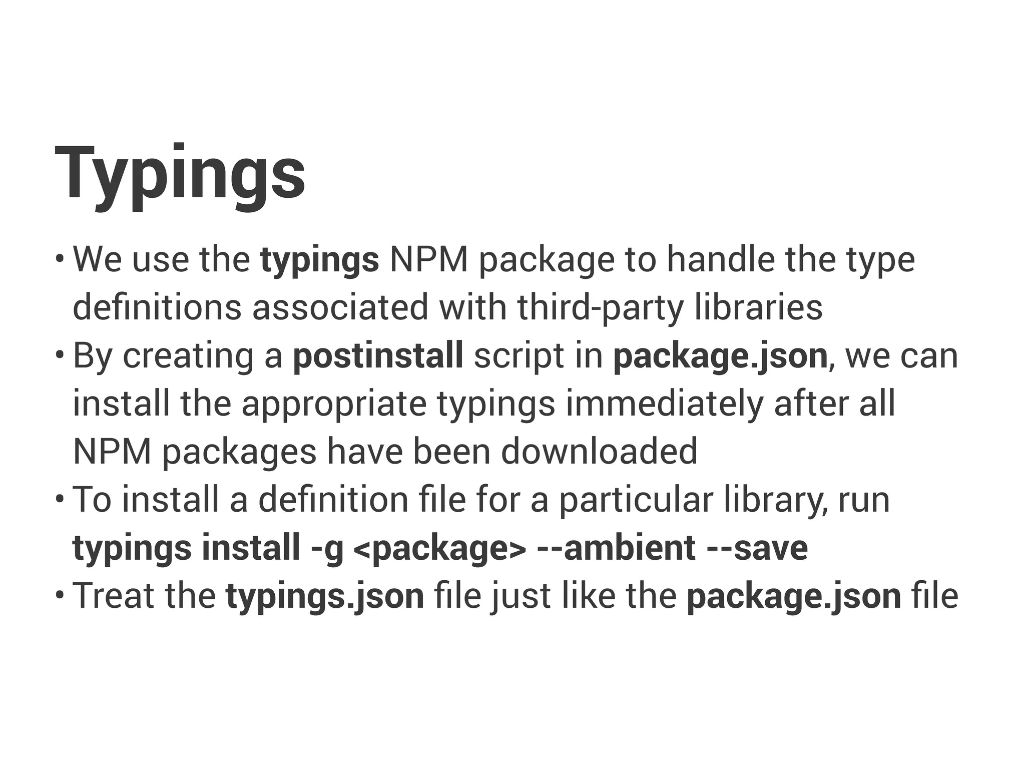 Typings
• We use the typings NPM package to handle the type
definitions associated with third-party libraries
• By creating a postinstall script in package.json, we can
install the appropriate typings immediately after all
NPM packages have been downloaded
• To install a definition file for a particular library, run
typings install -g <package> --ambient --save
• Treat the typings.json file just like the package.json file
 
