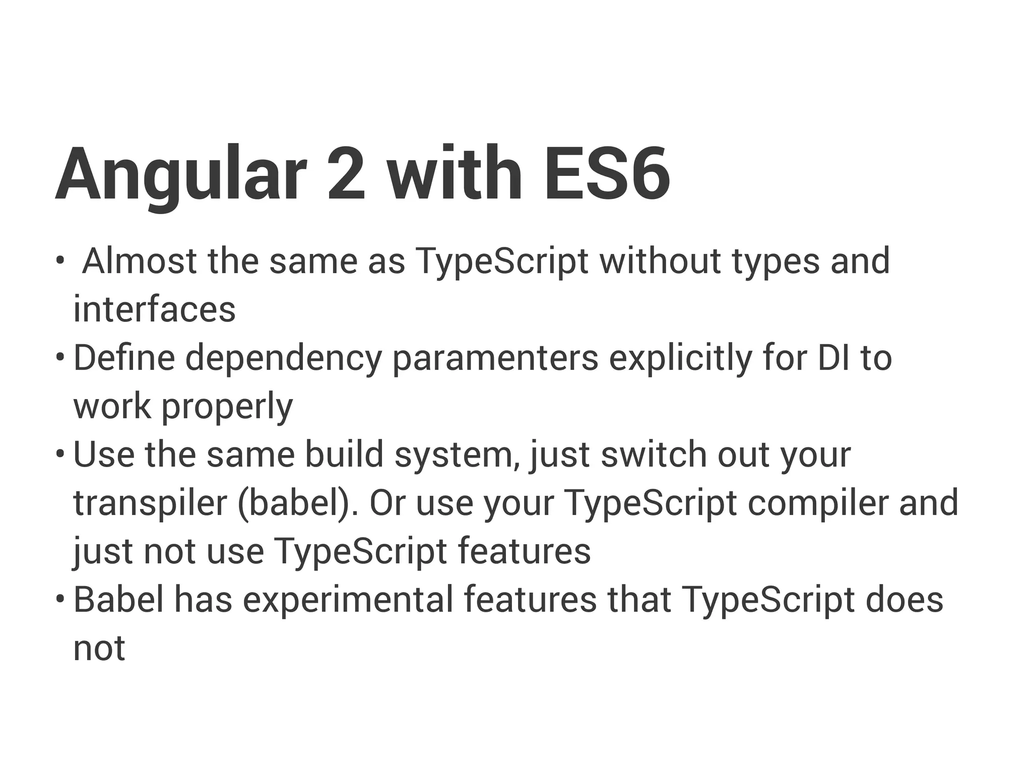 Angular 2 with ES6
• Almost the same as TypeScript without types and
interfaces
• Define dependency paramenters explicitly for DI to
work properly
• Use the same build system, just switch out your
transpiler (babel). Or use your TypeScript compiler and
just not use TypeScript features
• Babel has experimental features that TypeScript does
not
 