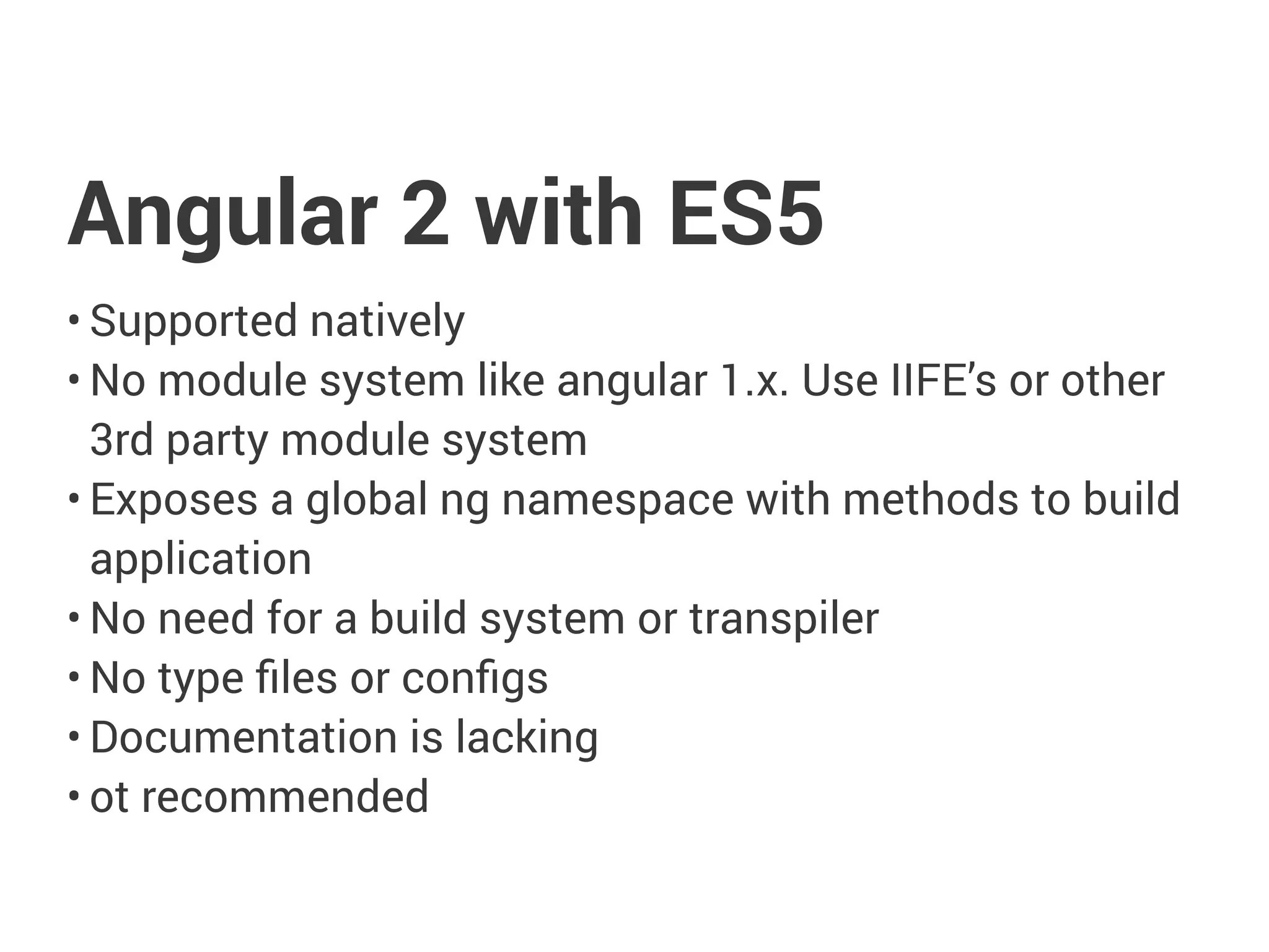 Angular 2 with ES5
• Supported natively
• No module system like angular 1.x. Use IIFE’s or other
3rd party module system
• Exposes a global ng namespace with methods to build
application
• No need for a build system or transpiler
• No type files or configs
• Documentation is lacking
• ot recommended
 