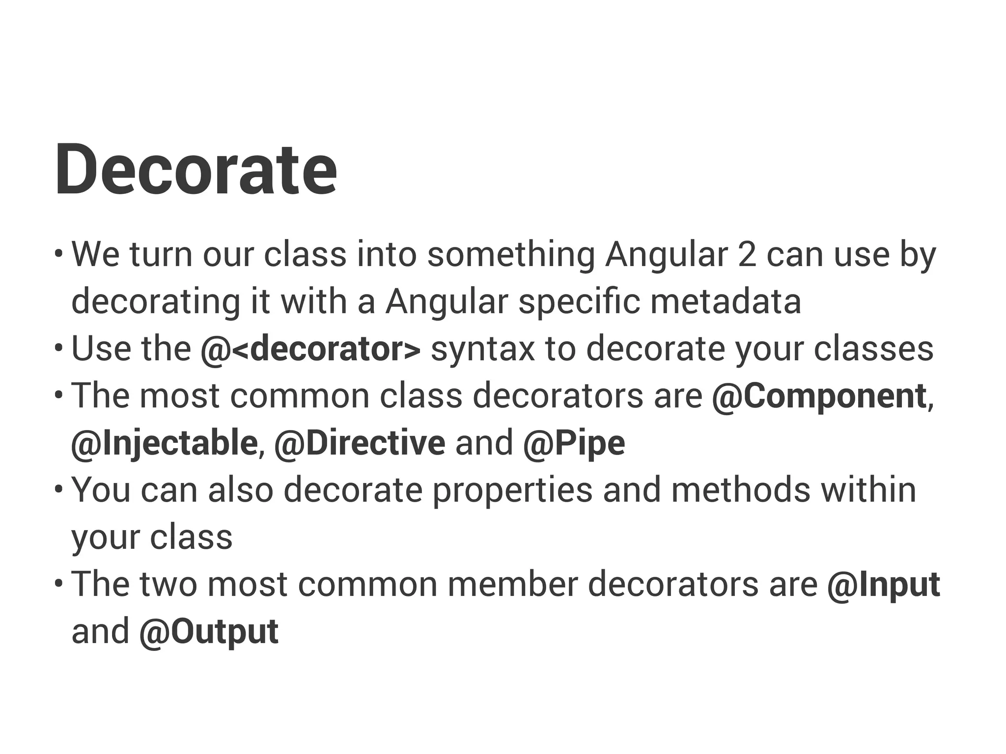Decorate
• We turn our class into something Angular 2 can use by
decorating it with a Angular specific metadata
• Use the @<decorator> syntax to decorate your classes
• The most common class decorators are @Component,
@Injectable, @Directive and @Pipe
• You can also decorate properties and methods within
your class
• The two most common member decorators are @Input
and @Output
 
