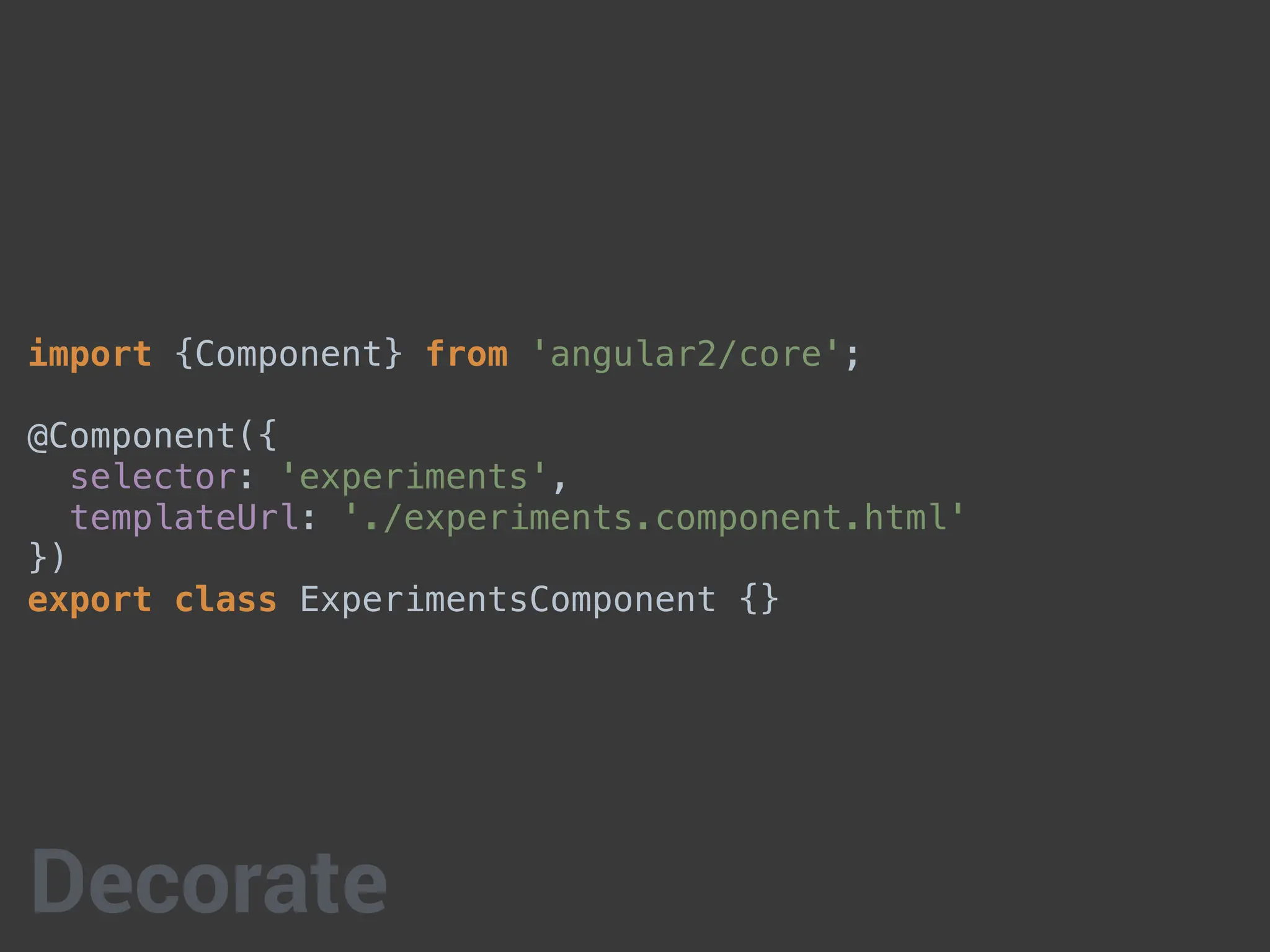 import {Component} from 'angular2/core';
@Component({
selector: 'experiments',
templateUrl: './experiments.component.html'
})
export class ExperimentsComponent {}
Decorate
 