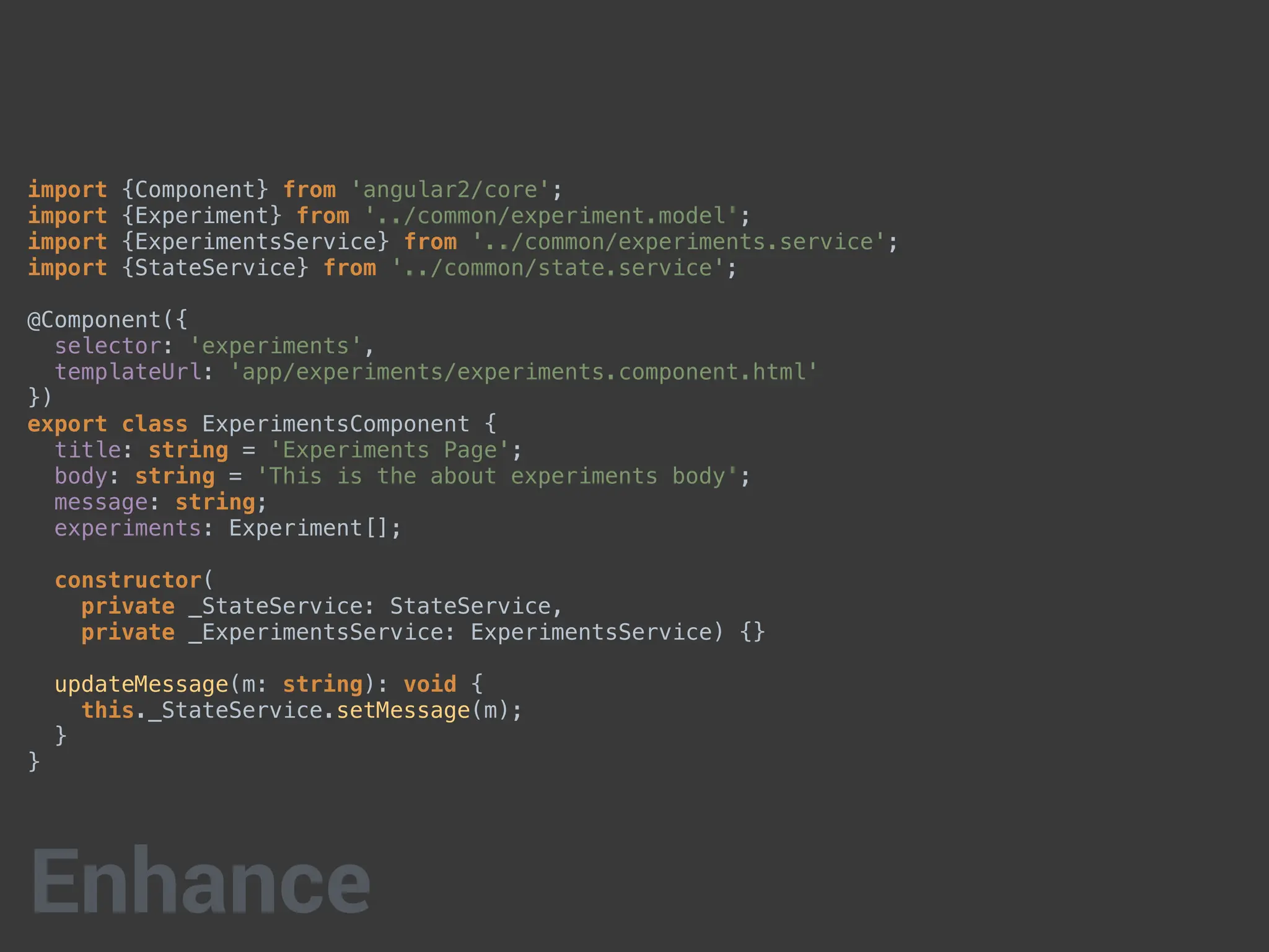 import {Component} from 'angular2/core';
import {Experiment} from '../common/experiment.model';
import {ExperimentsService} from '../common/experiments.service';
import {StateService} from '../common/state.service';
@Component({
selector: 'experiments',
templateUrl: 'app/experiments/experiments.component.html'
})
export class ExperimentsComponent {
title: string = 'Experiments Page';
body: string = 'This is the about experiments body';
message: string;
experiments: Experiment[];
constructor(
private _StateService: StateService,
private _ExperimentsService: ExperimentsService) {}
updateMessage(m: string): void {
this._StateService.setMessage(m);
}
}
Enhance
 