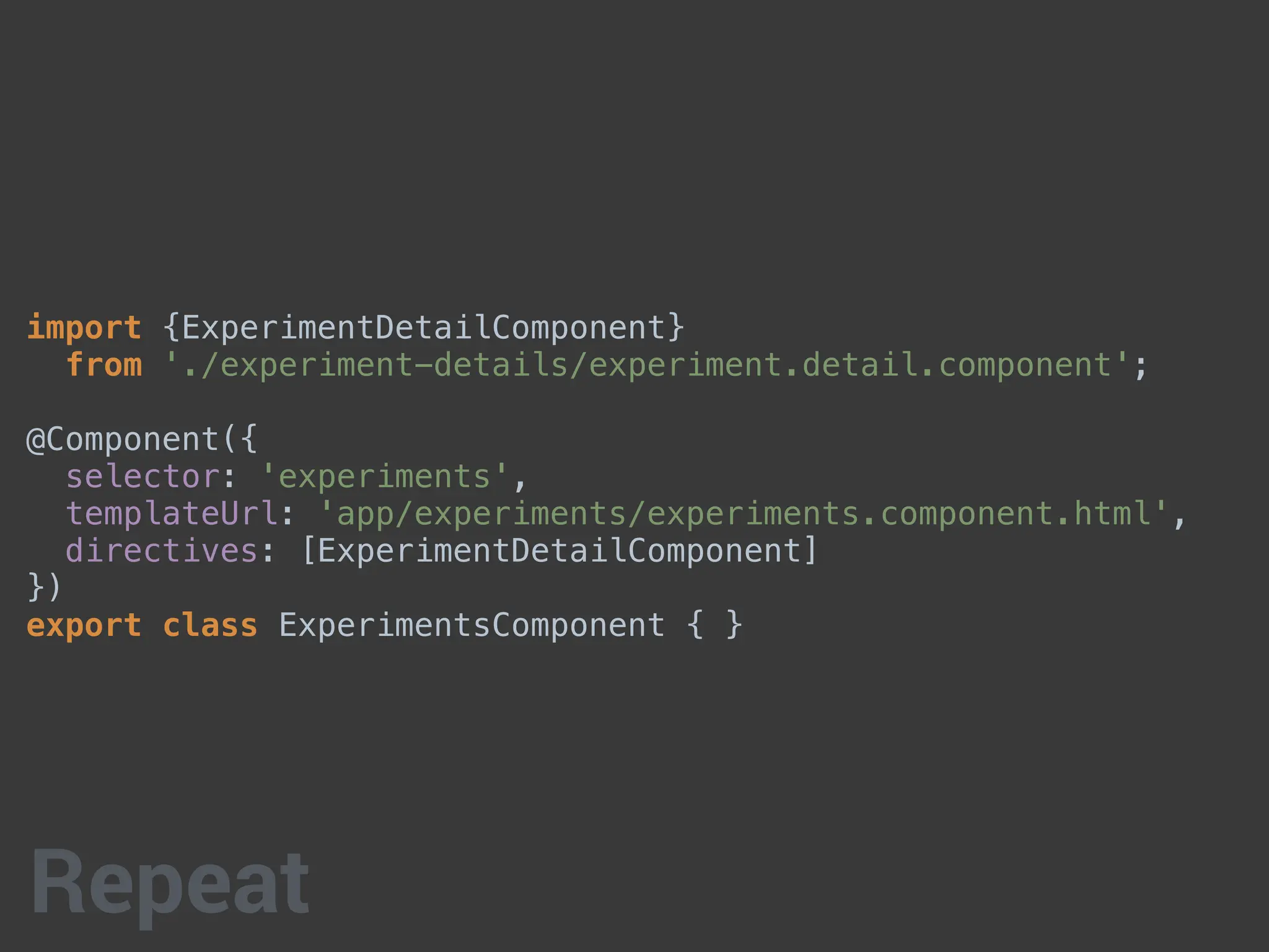 import {ExperimentDetailComponent}
from './experiment-details/experiment.detail.component';
@Component({
selector: 'experiments',
templateUrl: 'app/experiments/experiments.component.html',
directives: [ExperimentDetailComponent]
})
export class ExperimentsComponent { }
Repeat
 