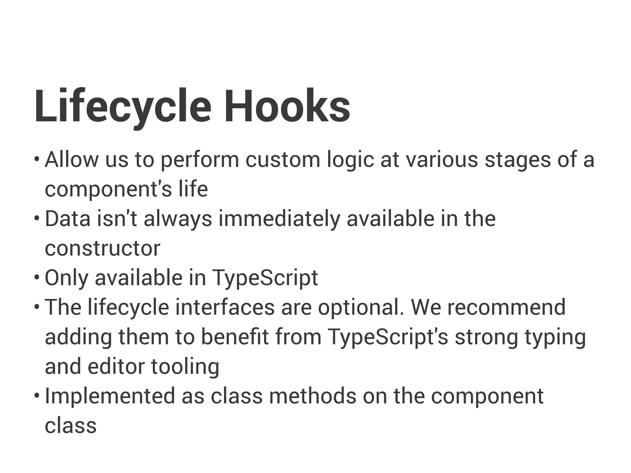 Lifecycle Hooks
• Allow us to perform custom logic at various stages of a
component's life
• Data isn't always immediately available in the
constructor
• Only available in TypeScript
• The lifecycle interfaces are optional. We recommend
adding them to benefit from TypeScript's strong typing
and editor tooling
• Implemented as class methods on the component
class
 
