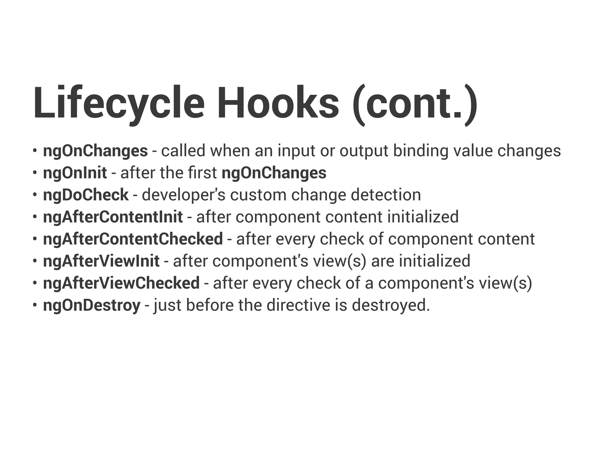 Lifecycle Hooks (cont.)
• ngOnChanges - called when an input or output binding value changes
• ngOnInit - after the first ngOnChanges
• ngDoCheck - developer's custom change detection
• ngAfterContentInit - after component content initialized
• ngAfterContentChecked - after every check of component content
• ngAfterViewInit - after component's view(s) are initialized
• ngAfterViewChecked - after every check of a component's view(s)
• ngOnDestroy - just before the directive is destroyed.
 