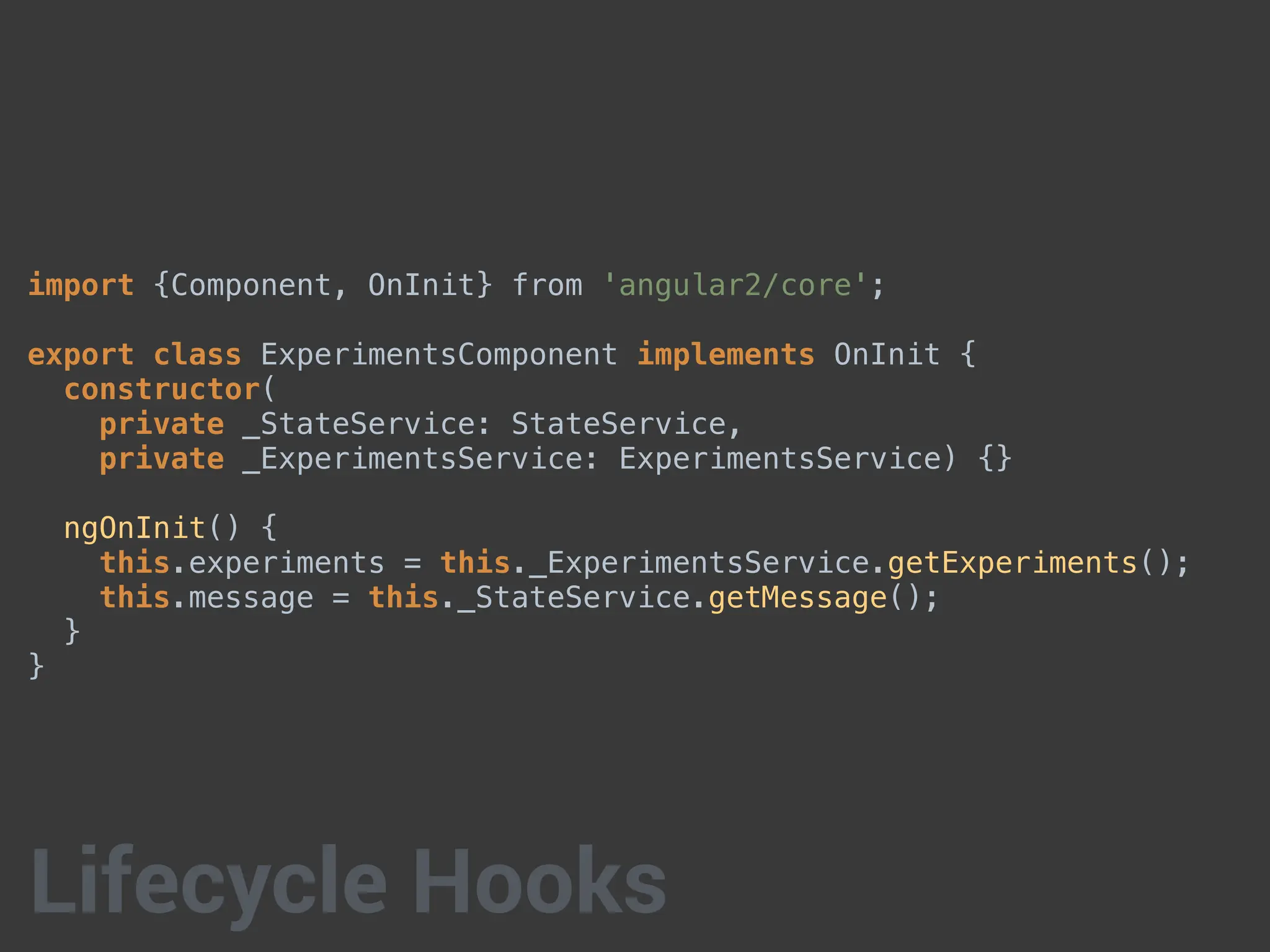 import {Component, OnInit} from 'angular2/core';
export class ExperimentsComponent implements OnInit {
constructor(
private _StateService: StateService,
private _ExperimentsService: ExperimentsService) {}
ngOnInit() {
this.experiments = this._ExperimentsService.getExperiments();
this.message = this._StateService.getMessage();
}
}
Lifecycle Hooks
 