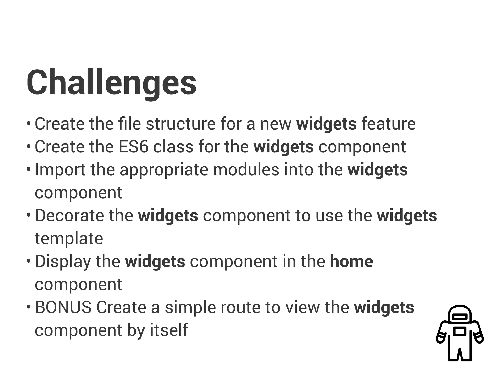 Challenges
• Create the file structure for a new widgets feature
• Create the ES6 class for the widgets component
• Import the appropriate modules into the widgets
component
• Decorate the widgets component to use the widgets
template
• Display the widgets component in the home
component
• BONUS Create a simple route to view the widgets
component by itself
 