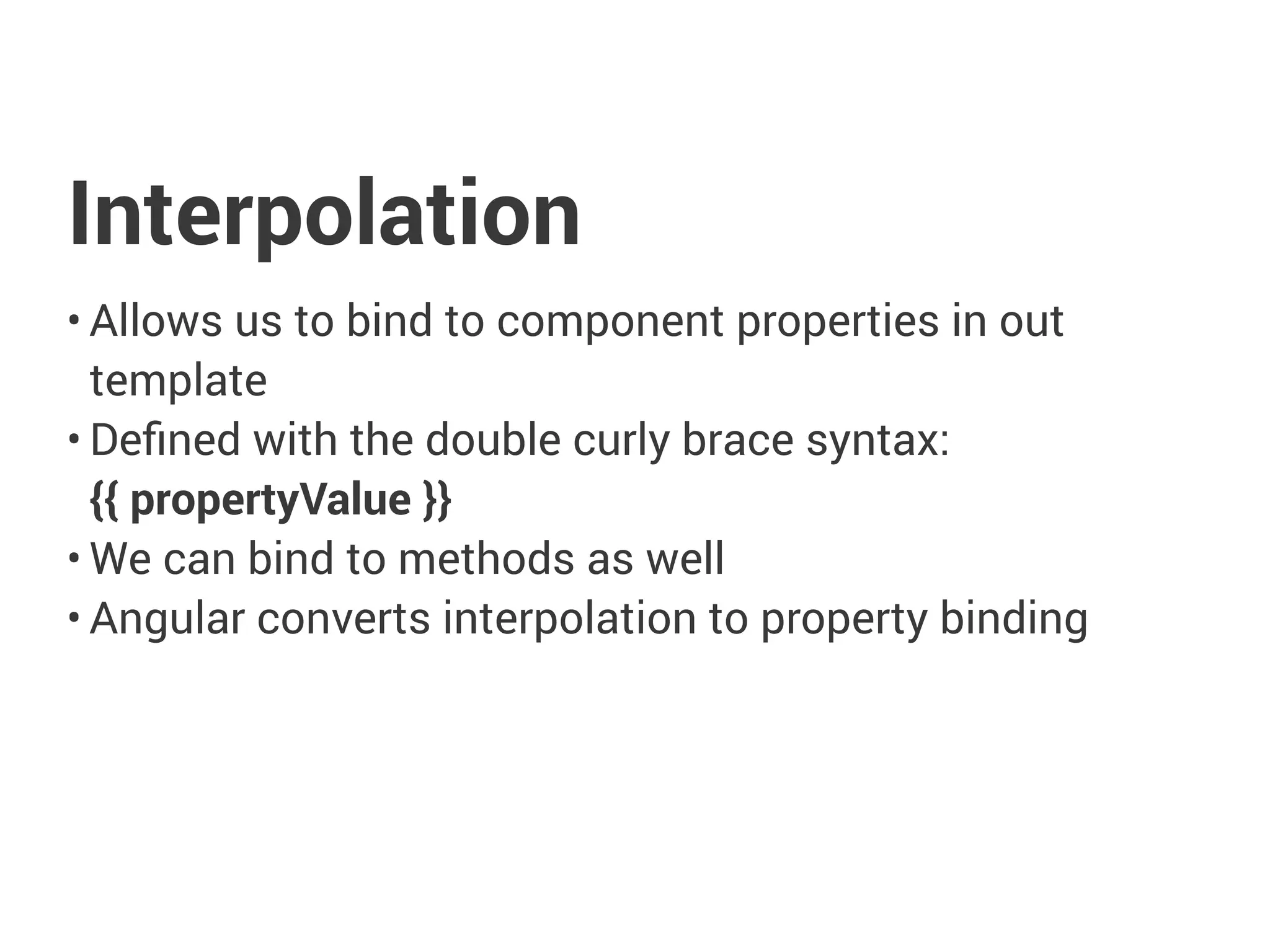 Interpolation
• Allows us to bind to component properties in out
template
• Defined with the double curly brace syntax:
{{ propertyValue }}
• We can bind to methods as well
• Angular converts interpolation to property binding
 