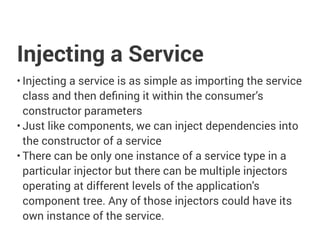 Injecting a Service
• Injecting a service is as simple as importing the service
class and then defining it within the consumer’s
constructor parameters
• Just like components, we can inject dependencies into
the constructor of a service
• There can be only one instance of a service type in a
particular injector but there can be multiple injectors
operating at different levels of the application's
component tree. Any of those injectors could have its
own instance of the service.
 