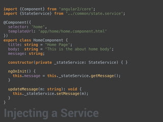 import {Component} from 'angular2/core';
import {StateService} from '../common/state.service';
@Component({
selector: 'home',
templateUrl: 'app/home/home.component.html'
})
export class HomeComponent {
title: string = 'Home Page';
body: string = 'This is the about home body';
message: string;
constructor(private _stateService: StateService) { }
ngOnInit() {
this.message = this._stateService.getMessage();
}
updateMessage(m: string): void {
this._stateService.setMessage(m);
}
}
Injecting a Service
 