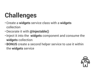 Challenges
• Create a widgets service class with a widgets
collection
• Decorate it with @Injectable()
• Inject it into the widgets component and consume the
widgets collection
• BONUS create a second helper service to use it within
the widgets service
 