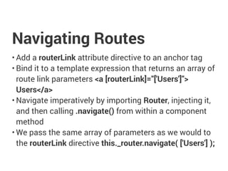Navigating Routes
• Add a routerLink attribute directive to an anchor tag
• Bind it to a template expression that returns an array of
route link parameters <a [routerLink]="['Users']">
Users</a>
• Navigate imperatively by importing Router, injecting it,
and then calling .navigate() from within a component
method
• We pass the same array of parameters as we would to
the routerLink directive this._router.navigate( ['Users'] );
 