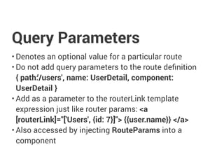 Query Parameters
• Denotes an optional value for a particular route
• Do not add query parameters to the route definition
{ path:'/users', name: UserDetail, component:
UserDetail }
• Add as a parameter to the routerLink template
expression just like router params: <a
[routerLink]="['Users', {id: 7}]"> {{user.name}} </a>
• Also accessed by injecting RouteParams into a
component
 