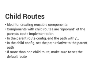 Child Routes
• Ideal for creating reusable components
• Components with child routes are “ignorant” of the
parents’ route implementation
• In the parent route config, end the path with /…
• In the child config, set the path relative to the parent
path
• If more than one child route, make sure to set the
default route
 